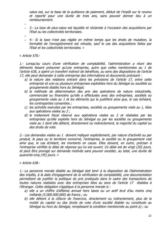 22	
  
	
  
value est, sur la base de la quittance de paiement, déduit de l’impôt sur le revenu
et reporté pour une durée de trois ans, sans pouvoir donner lieu à un
remboursement.
−
− 3.- La taxe de plus-value est liquidée et réclamée à l'occasion des acquisitions par
l'Etat ou les collectivités territoriales.
−
− 4.- Si la taxe n'est pas réglée en même temps que les droits de mutation, la
formalité de l'enregistrement est refusée, sauf le cas des acquisitions faites par
l'Etat et les collectivités territoriales. »
« Article 570.-
1.- Lorsqu’au cours d'une vérification de comptabilité, l'administration a réuni des
éléments faisant présumer qu'une entreprise, autre que celles mentionnées au 1 de
l’article 638, a opéré un transfert indirect de bénéfices, au sens des dispositions de l’article
17, elle peut demander à cette entreprise des informations et documents précisant :
a) la nature des relations entrant dans les prévisions de l’article 17, entre cette
entreprise et une ou plusieurs entreprises exploitées hors du Sénégal ou sociétés ou
groupements établis hors du Sénégal;
b) la méthode de détermination des prix des opérations de nature industrielle,
commerciale ou financière qu'elle a effectuées avec des entreprises, sociétés ou
groupements visés au 1 et les éléments qui la justifient ainsi que, le cas échéant,
les contreparties consenties ;
c) les activités exercées par les entreprises, sociétés ou groupements visés au 1, liées
aux opérations visées au 2 ;
d) le traitement fiscal réservé aux opérations visées au 2 et réalisées par les
entreprises qu'elle exploite hors du Sénégal ou par les sociétés ou groupements
visés au 1 dont elle détient, directement ou indirectement, la majorité du capital ou
des droits de vote.
2.- Les demandes visées au 1 doivent indiquer explicitement, par nature d'activité ou par
produit, le pays ou le territoire concerné, l'entreprise, la société ou le groupement visé
ainsi que, le cas échéant, les montants en cause. Elles doivent, en outre, préciser à
l'entreprise vérifiée le délai de réponse qui lui est ouvert. Ce délai est de vingt (20) jours,
et peut être prorogé sur demande motivée sans pouvoir excéder, au total, une durée de
quarante-cinq (45) jours. »
« Article 638.-
1.- La personne morale établie au Sénégal doit tenir à la disposition de l'Administration
des impôts, à la date d'engagement de la vérification de comptabilité, une documentation
permettant de justifier la politique de prix pratiquée dans le cadre des transactions de
toutes natures réalisées avec des entreprises liées au sens de l’article 17 établies à
l’étranger. Cette obligation s’applique à la personne morale si :
a) elle a un chiffre d'affaires annuel hors taxes ou un actif brut d’au moins cinq
milliards (5.000.000.000) de francs ; ou
b) elle détient à la clôture de l'exercice, directement ou indirectement, plus de la
moitié du capital ou des droits de vote d'une société établie ou constituée au
Sénégal ou hors du Sénégal, remplissant la condition mentionnée au point a) ; ou
 