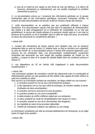 23	
  
	
  
c) plus de la moitié de son capital ou des droits de vote est détenue, à la clôture de
l'exercice, directement ou indirectement, par une société remplissant la condition
mentionnée au point a).
2.- La documentation prévue au I comprend des informations générales sur le groupe
d’entreprises liées et des informations spécifiques concernant l’entreprise vérifiée. Le
contenu de cette documentation est fixé par arrêté du ministre chargé des finances.
3.- Cette documentation ne se substitue pas aux justificatifs afférents à chaque
transaction. Si la documentation requise n'est pas mise à la disposition de l'Administration
des impôts à la date d'engagement de la vérification de comptabilité, ou ne l'est que
partiellement, le service des impôts adresse à la personne morale visée au I une mise en
demeure de la produire ou de la compléter dans un délai de vingt (20) jours, en précisant
la nature des documents ou compléments attendus. »
« Article 639.-
1.- Lorsque des transactions de toutes natures sont réalisées avec une ou plusieurs
entreprises liées au sens de l'article 17, établies dans un Etat ou territoire non coopératif,
au sens de l’article 18, la documentation prévue à l’article 638 comporte également, pour
chacune de ces entreprises liées, une documentation complémentaire comprenant
l’ensemble des documents qui sont exigés des sociétés passibles de l’impôt sur les
sociétés, y compris le bilan et le compte de résultat établis dans les conditions prévues à
l’article 31.
2.- Les dispositions du III de l’article 638 s’appliquent à cette documentation
complémentaire. »
« Article 704.-
Une commission paritaire de conciliation connaît des désaccords entre le contribuable et
l’Administration portant sur des questions de fait relatifs à des rappels de droits initiés à la
suite d’un contrôle sur place.
Sont soumis à la Commission paritaire de conciliation, les litiges relatifs aux cas suivants :
1. le caractère excessif ou non du taux d’amortissement pratiqué ;
2. si des réparations ont ou non pour effet de prolonger, de manière notable, la durée
d’utilisation de biens amortissables ;
3. le caractère normal ou anormal d’un acte de gestion ;
4. le caractère probant ou non d’une comptabilité ;
5. la détermination du chiffre d’affaires réalisé par une entreprise ;
6. la valeur probante du mode de comptabilisation des travaux en cours ;
7. le caractère excessif ou non de la rémunération des dirigeants ;
8. les modalités de calcul d’une provision déductible;
9. l’intérêt de l’entreprise à déduire une dépense ou une charge.
La Commission compétente est celle du principal établissement de l’entreprise, ou du siège
social s’il s’agit d’une société.»
« Article 706.-
 