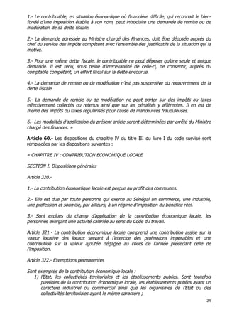 24	
  
	
  
1.- Le contribuable, en situation économique où financière difficile, qui reconnait le bien-
fondé d’une imposition établie à son nom, peut introduire une demande de remise ou de
modération de sa dette fiscale.
2.- La demande adressée au Ministre chargé des Finances, doit être déposée auprès du
chef du service des impôts compétent avec l’ensemble des justificatifs de la situation qui la
motive.
3.- Pour une même dette fiscale, le contribuable ne peut déposer qu’une seule et unique
demande. Il est tenu, sous peine d’irrecevabilité de celle-ci, de consentir, auprès du
comptable compétent, un effort fiscal sur la dette encourue.
4.- La demande de remise ou de modération n’est pas suspensive du recouvrement de la
dette fiscale.
5.- La demande de remise ou de modération ne peut porter sur des impôts ou taxes
effectivement collectés ou retenus ainsi que sur les pénalités y afférentes. Il en est de
même des impôts ou taxes régularisés pour cause de manœuvres frauduleuses.
6.- Les modalités d’application du présent article seront déterminées par arrêté du Ministre
chargé des finances. »
Article 60.- Les dispositions du chapitre IV du titre III du livre I du code susvisé sont
remplacées par les dispositions suivantes :
« CHAPITRE IV : CONTRIBUTION ECONOMIQUE LOCALE
SECTION I. Dispositions générales
Article 320.-
1.- La contribution économique locale est perçue au profit des communes.
2.- Elle est due par toute personne qui exerce au Sénégal un commerce, une industrie,
une profession et soumise, par ailleurs, à un régime d’imposition du bénéfice réel.
3.- Sont exclues du champ d’application de la contribution économique locale, les
personnes exerçant une activité salariée au sens du Code du travail.
Article 321.- La contribution économique locale comprend une contribution assise sur la
valeur locative des locaux servant à l’exercice des professions imposables et une
contribution sur la valeur ajoutée dégagée au cours de l’année précédant celle de
l’imposition.
Article 322.- Exemptions permanentes
Sont exemptés de la contribution économique locale :
1) l’Etat, les collectivités territoriales et les établissements publics. Sont toutefois
passibles de la contribution économique locale, les établissements publics ayant un
caractère industriel ou commercial ainsi que les organismes de l’Etat ou des
collectivités territoriales ayant le même caractère ;
 