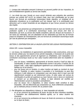 26	
  
	
  
Article 327.-
1.- Lorsque des redevables exerçant à demeure ne peuvent justifier de leur imposition, ils
sont immédiatement signalés au service des Impôts.
2.- Les droits dus pour l’année en cours seront réclamés sans préjudice des sanctions
prévues aux articles 667 et 671 du présent Code, pour tout contribuable qui ne peut
fournir une formule de contribution économique locale régulière, un récépissé de sa
déclaration d’existence ou la justification qu’il est imposé, sauf si le contribuable peut
démontrer qu’il a rempli l’ensemble de ses obligations et que l’erreur provient du Service
des Impôts.
Article 328.- Les personnes qui entreprennent ou transfèrent dans le cours de l’année une
profession sujette à la contribution économique locale, sont tenues d’en faire la
déclaration, par écrit, au service des Impôts compétent, dans les 30 jours de l’ouverture. Il
est remis aux intéressés, soit une attestation de leur déclaration qui tient lieu de formule
jusqu'à la réception de l’avertissement, soit une formule de contribution économique locale
par voie de paiement par anticipation.
SECTION II. CONTRIBUTION SUR LA VALEUR LOCATIVE DES LOCAUX PROFESSIONNELS
Article 329.- Locaux imposables
1.- Les locaux, les installations et agencements assimilables à des constructions, ainsi que
les terrains utilisés pour les besoins d’une activité imposable, à l’exclusion de la partie des
locaux et des appartements servant de logement ou d’habitation, sont imposables à la
contribution économique locale sur leur valeur locative déterminée selon les modalités ci-
après :
- pour les locaux, installations, agencements et terrains inscrits à l’actif du bilan du
contribuable, la valeur locative est déterminée comme il est prévu à l’article 291 du
présent code ; cette règle s’appliquant également aux constructions et installations
édifiées sur le sol d’autrui ;
- pour les locaux pris en location, la valeur locative est égale au montant du loyer
facturé. Toutefois, la valeur locative à soumettre à la contribution ne peut être
inférieure à celle obtenue en comparaison avec des locaux dont le loyer aura été
régulièrement constaté ou est notoirement connu. Si cette valeur est connue du
contribuable et qu’elle est supérieure au loyer facturé, celui-ci devra en mentionner
le montant sur sa déclaration. A défaut, la base déclarée est rectifiée par
l’Administration suivant la procédure contradictoire ;
- pour les locaux mis à disposition, la valeur locative réelle constitue la base
imposable ; elle est déterminée par comparaison ou, faute d’éléments comparables,
par la méthode prévue à l’article 291 du présent Code.
2.- Par dérogation aux dispositions ci-dessus, la base imposable est calculée:
- en ce qui concerne les professions de loueur de plus de deux chambres meublées,
à l’exception des établissements hôteliers agréés, sur la valeur locative des
chambres;
- en ce qui concerne les professions de loueur de fonds de commerce ou d’industrie,
sur le loyer du fonds ;
 