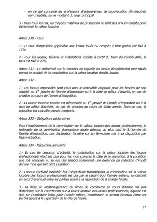 27	
  
	
  
- en ce qui concerne les professions d’entrepreneur de sous-location d’immeubles
non meublés, sur le montant du loyer principal.
3.- Dans tous les cas, les moyens matériels de production ne sont pas pris en compte pour
déterminer la valeur locative.
Article 330.- Taux
1.- Le taux d’imposition applicable aux locaux loués ou occupés à titre gratuit est fixé à
15%.
2.- Pour les locaux, terrains et installations inscrits à l’actif du bilan du contribuable, le
taux est fixé à 20%.
Article 331.- La collectivité sur le territoire de laquelle les locaux d’exploitation sont situés
perçoit le produit de la contribution sur la valeur locative desdits locaux.
Article 332.-
1.- Les locaux imposables sont ceux dont le redevable disposait pour les besoins de son
activité, au 1er
janvier de l’année d’imposition ou à la date de début d’activité, en cas de
création au cours de l’année d’imposition.
2.- La valeur locative taxable est déterminée au 1er
janvier de l’année d’imposition ou à la
date de début d’activité, en cas de création au cours de ladite année. Dans ce cas, la
cotisation est calculée prorata temporis.
Article 333.- Obligations déclaratives
Pour l’établissement de la contribution sur la valeur locative des locaux professionnels, le
redevable de la contribution économique locale dépose, au plus tard le 31 janvier de
l’année d’imposition, une déclaration foncière sur un formulaire mis à sa disposition par
l’administration.
Article 334.- Réduction, annualité
1.- En cas de cessation d’activité, la contribution sur la valeur locative des locaux
professionnels n’est pas due pour les mois suivants la date de la cessation, à la condition
que soit adressée au service des Impôts compétent une demande de réduction d'impôt
dans le mois qui suit cette cessation.
2.- Lorsque l’activité exploitée fait l’objet d’une transmission, la contribution sur la valeur
locative des locaux professionnels est due par le cédant pour l’année entière, nonobstant
un accord éventuel entre les parties quant à la répartition de la charge fiscale.
3.- La mise en location-gérance du fonds de commerce en cours d’année n’a pas
d’incidence sur la contribution sur la valeur locative des locaux professionnels, laquelle est
due par l’exploitant initial pour l’année entière, nonobstant un accord éventuel entre les
parties quant à la répartition de la charge fiscale.
 
