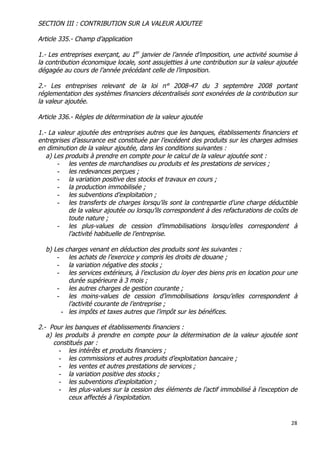 28	
  
	
  
SECTION III : CONTRIBUTION SUR LA VALEUR AJOUTEE
Article 335.- Champ d’application
1.- Les entreprises exerçant, au 1er
janvier de l’année d’imposition, une activité soumise à
la contribution économique locale, sont assujetties à une contribution sur la valeur ajoutée
dégagée au cours de l’année précédant celle de l’imposition.
2.- Les entreprises relevant de la loi n° 2008-47 du 3 septembre 2008 portant
réglementation des systèmes financiers décentralisés sont exonérées de la contribution sur
la valeur ajoutée.
Article 336.- Règles de détermination de la valeur ajoutée
1.- La valeur ajoutée des entreprises autres que les banques, établissements financiers et
entreprises d’assurance est constituée par l’excédent des produits sur les charges admises
en diminution de la valeur ajoutée, dans les conditions suivantes :
a) Les produits à prendre en compte pour le calcul de la valeur ajoutée sont :
- les ventes de marchandises ou produits et les prestations de services ;
- les redevances perçues ;
- la variation positive des stocks et travaux en cours ;
- la production immobilisée ;
- les subventions d’exploitation ;
- les transferts de charges lorsqu’ils sont la contrepartie d’une charge déductible
de la valeur ajoutée ou lorsqu’ils correspondent à des refacturations de coûts de
toute nature ;
- les plus-values de cession d’immobilisations lorsqu’elles correspondent à
l’activité habituelle de l’entreprise.
b) Les charges venant en déduction des produits sont les suivantes :
- les achats de l’exercice y compris les droits de douane ;
- la variation négative des stocks ;
- les services extérieurs, à l’exclusion du loyer des biens pris en location pour une
durée supérieure à 3 mois ;
- les autres charges de gestion courante ;
- les moins-values de cession d’immobilisations lorsqu’elles correspondent à
l’activité courante de l’entreprise ;
- les impôts et taxes autres que l’impôt sur les bénéfices.
2.- Pour les banques et établissements financiers :
a) les produits à prendre en compte pour la détermination de la valeur ajoutée sont
constitués par :
- les intérêts et produits financiers ;
- les commissions et autres produits d’exploitation bancaire ;
- les ventes et autres prestations de services ;
- la variation positive des stocks ;
- les subventions d’exploitation ;
- les plus-values sur la cession des éléments de l’actif immobilisé à l’exception de
ceux affectés à l’exploitation.
 