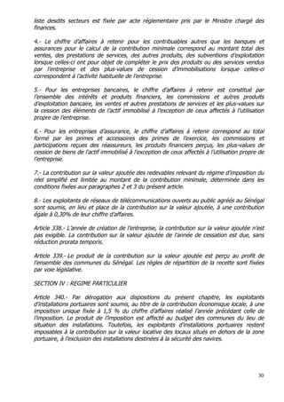 30	
  
	
  
liste desdits secteurs est fixée par acte réglementaire pris par le Ministre chargé des
finances.
4.- Le chiffre d’affaires à retenir pour les contribuables autres que les banques et
assurances pour le calcul de la contribution minimale correspond au montant total des
ventes, des prestations de services, des autres produits, des subventions d’exploitation
lorsque celles-ci ont pour objet de compléter le prix des produits ou des services vendus
par l’entreprise et des plus-values de cession d’immobilisations lorsque celles-ci
correspondent à l’activité habituelle de l’entreprise.
5.- Pour les entreprises bancaires, le chiffre d’affaires à retenir est constitué par
l’ensemble des intérêts et produits financiers, les commissions et autres produits
d’exploitation bancaire, les ventes et autres prestations de services et les plus-values sur
la cession des éléments de l’actif immobilisé à l’exception de ceux affectés à l’utilisation
propre de l’entreprise.
6.- Pour les entreprises d’assurance, le chiffre d’affaires à retenir correspond au total
formé par les primes et accessoires des primes de l’exercice, les commissions et
participations reçues des réassureurs, les produits financiers perçus, les plus-values de
cession de biens de l’actif immobilisé à l’exception de ceux affectés à l’utilisation propre de
l’entreprise.
7.- La contribution sur la valeur ajoutée des redevables relevant du régime d’imposition du
réel simplifié est limitée au montant de la contribution minimale, déterminée dans les
conditions fixées aux paragraphes 2 et 3 du présent article.
8.- Les exploitants de réseaux de télécommunications ouverts au public agréés au Sénégal
sont soumis, en lieu et place de la contribution sur la valeur ajoutée, à une contribution
égale à 0,30% de leur chiffre d’affaires.
Article 338.- L’année de création de l’entreprise, la contribution sur la valeur ajoutée n’est
pas exigible. La contribution sur la valeur ajoutée de l’année de cessation est due, sans
réduction prorata temporis.
Article 339.- Le produit de la contribution sur la valeur ajoutée est perçu au profit de
l’ensemble des communes du Sénégal. Les règles de répartition de la recette sont fixées
par voie législative.
SECTION IV : REGIME PARTICULIER
Article 340.- Par dérogation aux dispositions du présent chapitre, les exploitants
d’installations portuaires sont soumis, au titre de la contribution économique locale, à une
imposition unique fixée à 1,5 % du chiffre d’affaires réalisé l’année précédant celle de
l’imposition. Le produit de l’imposition est affecté au budget des communes du lieu de
situation des installations. Toutefois, les exploitants d’installations portuaires restent
imposables à la contribution sur la valeur locative des locaux situés en dehors de la zone
portuaire, à l’exclusion des installations destinées à la sécurité des navires.
 