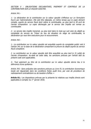 31	
  
	
  
SECTION V : OBLIGATIONS DECLARATIVES, PAIEMENT ET CONTROLE DE LA
CONTRIBUTION SUR LA VALEUR AJOUTEE.
Article 341.-
1.- La déclaration de la contribution sur la valeur ajoutée s’effectue sur un formulaire
fourni par l’administration. Elle doit être déposée, en même temps que la copie dûment
remplie, auprès du service fiscal dont relève le contribuable, au plus tard le 30 avril de
l’année d’imposition. La copie déchargée par le service des Impôts est remise au
contribuable.
2.- Le service des impôts transmet, au plus tard dans le mois qui suit celui du dépôt au
comptable du service du Trésor du lieu de situation du siège du contribuable, la
déclaration qui vaut titre exécutoire pour le recouvrement.
Article 342.-
1.- La contribution sur la valeur ajoutée est acquittée auprès du comptable public visé à
l’article 341 sur la base de la déclaration comportant la preuve du dépôt auprès du service
fiscal compétent.
2. La contribution sur la valeur ajoutée doit être acquittée au plus tard le 31 juillet de
l’année d’imposition. Au-delà de cette date, les sanctions prévues par l’article 665 du
présent code sont applicables.
3.- Tout paiement au titre de la contribution sur la valeur ajoutée donne lieu à la
délivrance d’une quittance.
Article 343.- Sans préjudice des sanctions prévues au Livre IV, la contribution économique
locale est régularisée dans les conditions fixées audit livre, par voie de procédure de
redressement contradictoire ou de taxation d’office. »
Article 61.- Les dispositions prévues par la présente loi relatives aux impôts directs sont
applicables à compter du 1er
janvier 2018.
 