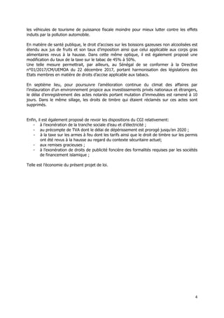 4	
  
	
  
les véhicules de tourisme de puissance fiscale moindre pour mieux lutter contre les effets
induits par la pollution automobile.
En matière de santé publique, le droit d’accises sur les boissons gazeuses non alcoolisées est
étendu aux jus de fruits et son taux d’imposition ainsi que celui applicable aux corps gras
alimentaires revus à la hausse. Dans cette même optique, il est également proposé une
modification du taux de la taxe sur le tabac de 45% à 50%.
Une telle mesure permettrait, par ailleurs, au Sénégal de se conformer à la Directive
n°01/2017/CM/UEMOA du 22 décembre 2017, portant harmonisation des législations des
Etats membres en matière de droits d’accise applicable aux tabacs.
En septième lieu, pour poursuivre l’amélioration continue du climat des affaires par
l’instauration d’un environnement propice aux investissements privés nationaux et étrangers,
le délai d’enregistrement des actes notariés portant mutation d’immeubles est ramené à 10
jours. Dans le même sillage, les droits de timbre qui étaient réclamés sur ces actes sont
supprimés.
Enfin, il est également proposé de revoir les dispositions du CGI relativement:
- à l’exonération de la tranche sociale d’eau et d’électricité ;
- au précompte de TVA dont le délai de dépérissement est prorogé jusqu’en 2020 ;
- à la taxe sur les armes à feu dont les tarifs ainsi que le droit de timbre sur les permis
ont été revus à la hausse au regard du contexte sécuritaire actuel;
- aux remises gracieuses ;
- à l’exonération de droits de publicité foncière des formalités requises par les sociétés
de financement islamique ;
Telle est l’économie du présent projet de loi.
 