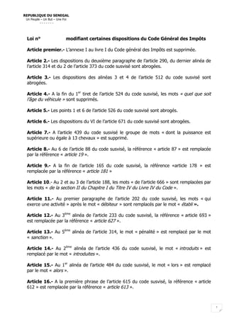  
1  
Loi n° modifiant certaines dispositions du Code Général des Impôts
Article premier.- L’annexe I au livre I du Code général des Impôts est supprimée.
Article 2.- Les dispositions du deuxième paragraphe de l’article 290, du dernier alinéa de
l’article 314 et du 2 de l’article 373 du code susvisé sont abrogées.
Article 3.- Les dispositions des alinéas 3 et 4 de l’article 512 du code susvisé sont
abrogées.
Article 4.- A la fin du 1er
tiret de l’article 524 du code susvisé, les mots « quel que soit
l’âge du véhicule » sont supprimés.
Article 5.- Les points 1 et 6 de l’article 526 du code susvisé sont abrogés.
Article 6.- Les dispositions du VI de l’article 671 du code susvisé sont abrogées.
Article 7.- A l’article 439 du code susvisé le groupe de mots « dont la puissance est
supérieure ou égale à 13 chevaux » est supprimé.
Article 8.- Au 6 de l’article 88 du code susvisé, la référence « article 87 » est remplacée
par la référence « article 19 ».
Article 9.- A la fin de l’article 165 du code susvisé, la référence «article 178 » est
remplacée par la référence « article 181 »
Article 10.- Au 2 et au 3 de l’article 188, les mots « de l’article 666 » sont remplacées par
les mots « de la section II du Chapitre I du Titre IV du Livre IV du Code ».
Article 11.- Au premier paragraphe de l’article 202 du code susvisé, les mots « qui
exerce une activité » après le mot « débiteur » sont remplacés par le mot « établi ».
Article 12.- Au 3ème
alinéa de l’article 233 du code susvisé, la référence « article 693 »
est remplacée par la référence « article 627 ».
Article 13.- Au 5ème
alinéa de l’article 314, le mot « pénalité » est remplacé par le mot
« sanction ».
Article 14.- Au 2ème
alinéa de l’article 436 du code susvisé, le mot « introduits » est
remplacé par le mot « introduites ».
Article 15.- Au 1er
alinéa de l’article 484 du code susvisé, le mot « lors » est remplacé
par le mot « alors ».
Article 16.- A la première phrase de l’article 615 du code susvisé, la référence « article
612 » est remplacée par la référence « article 613 ».
REPUBLIQUE DU SENEGAL
Un Peuple – Un But – Une Foi
- - - - - - -
 