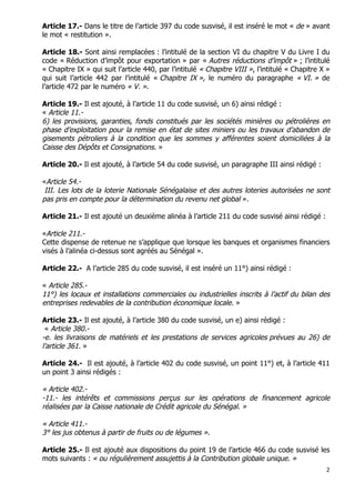 2	
  
	
  
Article 17.- Dans le titre de l’article 397 du code susvisé, il est inséré le mot « de » avant
le mot « restitution ».
Article 18.- Sont ainsi remplacées : l’intitulé de la section VI du chapitre V du Livre I du
code « Réduction d’impôt pour exportation » par « Autres réductions d’impôt » ; l’intitulé
« Chapitre IX » qui suit l’article 440, par l’intitulé « Chapitre VIII », l’intitulé « Chapitre X »
qui suit l’article 442 par l’intitulé « Chapitre IX », le numéro du paragraphe « VI. » de
l’article 472 par le numéro « V. ».
Article 19.- Il est ajouté, à l’article 11 du code susvisé, un 6) ainsi rédigé :
« Article 11.-
6) les provisions, garanties, fonds constitués par les sociétés minières ou pétrolières en
phase d’exploitation pour la remise en état de sites miniers ou les travaux d’abandon de
gisements pétroliers à la condition que les sommes y afférentes soient domiciliées à la
Caisse des Dépôts et Consignations. »
Article 20.- Il est ajouté, à l’article 54 du code susvisé, un paragraphe III ainsi rédigé :
«Article 54.-
III. Les lots de la loterie Nationale Sénégalaise et des autres loteries autorisées ne sont
pas pris en compte pour la détermination du revenu net global ».
Article 21.- Il est ajouté un deuxième alinéa à l’article 211 du code susvisé ainsi rédigé :
«Article 211.-
Cette dispense de retenue ne s’applique que lorsque les banques et organismes financiers
visés à l’alinéa ci-dessus sont agréés au Sénégal ».
Article 22.- A l’article 285 du code susvisé, il est inséré un 11°) ainsi rédigé :
« Article 285.-
11°) les locaux et installations commerciales ou industrielles inscrits à l’actif du bilan des
entreprises redevables de la contribution économique locale. »
Article 23.- Il est ajouté, à l’article 380 du code susvisé, un e) ainsi rédigé :
« Article 380.-
-e. les livraisons de matériels et les prestations de services agricoles prévues au 26) de
l’article 361. »
Article 24.- Il est ajouté, à l’article 402 du code susvisé, un point 11°) et, à l’article 411
un point 3 ainsi rédigés :
« Article 402.-
-11.- les intérêts et commissions perçus sur les opérations de financement agricole
réalisées par la Caisse nationale de Crédit agricole du Sénégal. »
« Article 411.-
3° les jus obtenus à partir de fruits ou de légumes ».
Article 25.- Il est ajouté aux dispositions du point 19 de l’article 466 du code susvisé les
mots suivants : « ou régulièrement assujettis à la Contribution globale unique. »
 