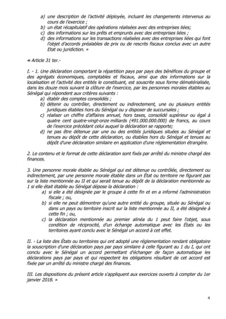 4	
  
	
  
a) une description de l’activité déployée, incluant les changements intervenus au
cours de l’exercice ;
b) un état récapitulatif des opérations réalisées avec des entreprises liées;
c) des informations sur les prêts et emprunts avec des entreprises liées ;
d) des informations sur les transactions réalisées avec des entreprises liées qui font
l’objet d’accords préalables de prix ou de rescrits fiscaux conclus avec un autre
Etat ou juridiction. »
« Article 31 ter.-
I. - 1. Une déclaration comportant la répartition pays par pays des bénéfices du groupe et
des agrégats économiques, comptables et fiscaux, ainsi que des informations sur la
localisation et l’activité des entités le constituant, est souscrite sous forme dématérialisée,
dans les douze mois suivant la clôture de l’exercice, par les personnes morales établies au
Sénégal qui répondent aux critères suivants :
a) établir des comptes consolidés ;
b) détenir ou contrôler, directement ou indirectement, une ou plusieurs entités
juridiques établies hors du Sénégal ou y disposer de succursales ;
c) réaliser un chiffre d’affaires annuel, hors taxes, consolidé supérieur ou égal à
quatre cent quatre-vingt-onze milliards (491.000.000.000) de francs, au cours
de l’exercice précédant celui auquel la déclaration se rapporte;
d) ne pas être détenue par une ou des entités juridiques situées au Sénégal et
tenues au dépôt de cette déclaration, ou établies hors du Sénégal et tenues au
dépôt d'une déclaration similaire en application d'une réglementation étrangère.
2. Le contenu et le format de cette déclaration sont fixés par arrêté du ministre chargé des
finances.
3. Une personne morale établie au Sénégal qui est détenue ou contrôlée, directement ou
indirectement, par une personne morale établie dans un État ou territoire ne figurant pas
sur la liste mentionnée au II et qui serait tenue au dépôt de la déclaration mentionnée au
1 si elle était établie au Sénégal dépose la déclaration :
a) si elle a été désignée par le groupe à cette fin et en a informé l'administration
fiscale ; ou,
b) si elle ne peut démontrer qu'une autre entité du groupe, située au Sénégal ou
dans un pays ou territoire inscrit sur la liste mentionnée au II, a été désignée à
cette fin ; ou,
c) la déclaration mentionnée au premier alinéa du 1 peut faire l'objet, sous
condition de réciprocité, d'un échange automatique avec les États ou les
territoires ayant conclu avec le Sénégal un accord à cet effet.
II. - La liste des États ou territoires qui ont adopté une réglementation rendant obligatoire
la souscription d'une déclaration pays par pays similaire à celle figurant au 1 du I, qui ont
conclu avec le Sénégal un accord permettant d'échanger de façon automatique les
déclarations pays par pays et qui respectent les obligations résultant de cet accord est
fixée par un arrêté du ministre chargé des finances.
III. Les dispositions du présent article s'appliquent aux exercices ouverts à compter du 1er
janvier 2018. »
 