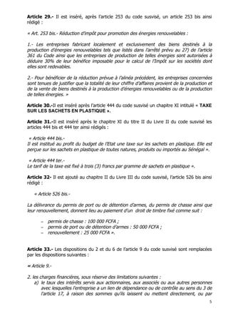 5	
  
	
  
Article 29.- Il est inséré, après l’article 253 du code susvisé, un article 253 bis ainsi
rédigé :
« Art. 253 bis.- Réduction d’impôt pour promotion des énergies renouvelables :
1.- Les entreprises fabricant localement et exclusivement des biens destinés à la
production d’énergies renouvelables tels que listés dans l’arrêté prévu au 27) de l’article
361 du Code ainsi que les entreprises de production de telles énergies sont autorisées à
déduire 30% de leur bénéfice imposable pour le calcul de l’Impôt sur les sociétés dont
elles sont redevables.
2.- Pour bénéficier de la réduction prévue à l’alinéa précédent, les entreprises concernées
sont tenues de justifier que la totalité de leur chiffre d’affaires provient de la production et
de la vente de biens destinés à la production d’énergies renouvelables ou de la production
de telles énergies. »
Article 30.-Il est inséré après l’article 444 du code susvisé un chapitre XI intitulé « TAXE
SUR LES SACHETS EN PLASTIQUE ».
Article 31.-Il est inséré après le chapitre XI du titre II du Livre II du code susvisé les
articles 444 bis et 444 ter ainsi rédigés :
« Article 444 bis.-
Il est institué au profit du budget de l’Etat une taxe sur les sachets en plastique. Elle est
perçue sur les sachets en plastique de toutes natures, produits ou importés au Sénégal ».
« Article 444 ter.-
Le tarif de la taxe est fixé à trois (3) francs par gramme de sachets en plastique ».
Article 32- Il est ajouté au chapitre II du Livre III du code susvisé, l’article 526 bis ainsi
rédigé :
« Article 526 bis.-
La délivrance du permis de port ou de détention d’armes, du permis de chasse ainsi que
leur renouvellement, donnent lieu au paiement d’un droit de timbre fixé comme suit :
− permis de chasse : 100 000 FCFA ;
− permis de port ou de détention d’armes : 50 000 FCFA ;
− renouvellement : 25 000 FCFA ».
Article 33.- Les dispositions du 2 et du 6 de l’article 9 du code susvisé sont remplacées
par les dispositions suivantes :
« Article 9.-
2. les charges financières, sous réserve des limitations suivantes :
a) le taux des intérêts servis aux actionnaires, aux associés ou aux autres personnes
avec lesquelles l'entreprise a un lien de dépendance ou de contrôle au sens du 3 de
l'article 17, à raison des sommes qu’ils laissent ou mettent directement, ou par
 