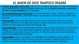 EL AMOR DE DIOS TAMPOCO PASARÁ
• Un amor como él. Jeremías 31:3 Jehová se manifestó a mí hace ya mucho
tiempo, diciendo: Con amor eterno te he amado; por tanto, te prolongué mi
misericordia.
• La riqueza de Dios Efe 2:4. Pero Dios, que es rico en misericordia, por su
gran amor con que nos amó,
• La Palabra y el amor de Dios van de la mano 1 Juan 2:5. pero el que guarda
su palabra, en éste verdaderamente el amor de Dios se ha perfeccionado;
por esto sabemos que estamos en él.
• Señal de nacimiento 1 Juan 4:7 Amados, amémonos unos a otros; porque
el amor es de Dios. Todo aquel que ama, es nacido de Dios, y conoce a Dios.
• Una identidad 1 Jn 4:8. El que no ama, no ha conocido a Dios; porque Dios
es amor.
• Dios quiere y hace todo a su medida, El hombre no alcanzaba la medida por
ello Dios se reduce a la medida del hombre. Fil 2:6 siendo en forma de Dios,
no estimó el ser igual a Dios como cosa a que aferrarse, 7 sino que se
despojó a sí mismo, tomando forma de siervo, hecho semejante a los
hombres;
• Vivir una vida guiada por el amor de Dios, ¡Nos permite andar en el
espíritu a un nivel más alto, en la bendición y en el poder de Dios!
• Para desarrollar aún más tu fe, tenemos que entender cuán grande es el
amor que Dios NOS DIO. Puedes invertir tiempo meditando en que Dios te
ama tanto, que prefirió morir por ti, que vivir sin ti.
• Pero es preciso meditar en esa verdad! Dios no sólo te ama, sino que
también depositó ese mismo amor poderoso en tu interior. ¡para que ames
de la misma forma en que Él ama! Aunque eso suene inconcebible para la
mente humana, debemos atrevernos a creerlo. 1 Juan 4:21 Y nosotros
tenemos este mandamiento de él: El que ama a Dios, ame también a su
hermano.
• Por ello es necesario Recibir esta verdad en el corazón y permanecer . Jn
15:9. Como el Padre me ha amado, así también yo os he amado;
permaneced en mi amor.
• El amor nos hace Hijos de Dios pero desconocidos del mundo 1 Juan 3:1
Mirad cuál amor nos ha dado el Padre, para que seamos llamados hijos de
Dios; por esto el mundo no nos conoce, porque no le conoció a él.
• Para completar el proceso de desarrollar nuestra fe en el amor de Dios, no
sólo debes permitir que éste fluya hacia ti, sino a través de ti para tu
prójimo. 1 Juan 4:12: Si nos amamos unos a otros, Dios permanece en
nosotros, y su amor se perfecciona en nosotros.
• La forma de perfeccionar el amor de Dios en nuestra vida, es poniéndolo en
práctica con las demás personas. Y a medida que día a día lo hagamos, y
desarrollemos, llegaremos a ser un poco más a la imagen de Jesús. 2 Cor.
4:6. Porque Dios, que mandó que de las tinieblas resplandeciese la luz, es el
que resplandeció en nuestros corazones, para iluminación del conocimiento
de la gloria de Dios en la faz de Jesucristo.
• Ese es el trabajo ministerial. Efesios 4:13. hasta que todos lleguemos a la
unidad de la fe y del conocimiento del Hijo de Dios, a un varón perfecto, a la
medida de la estatura de la plenitud de Cristo;
• La obra que Jesús llevó a cabo, también tú la llevarás a cabo con valentía;
tus relaciones florecerán pues las personas lo verán a Él reflejado en ti.
• El Amor es la oportunidad. el momento en que vivimos es la oportunidad
última que el Creador ha otorgado al mundo para que se salve. Por amor ha
dejado su palabra pero se acabará. El amor aguanta, pero nosotros no.
• Amós 8:11-12 He aquí vienen días, dice Jehová el Señor, en los cuales
enviaré hambre a la tierra, no hambre de pan, ni sed de agua, sino de oír la
palabra de Jehová. 12 E irán errantes de mar a mar; desde el norte hasta el
oriente discurrirán buscando palabra de Jehová, y no la hallarán.
• Es el tiempo último escatológico. se inicia en la Encarnación y se prolonga,
a partir de la Resurrección y Ascensión del Señor, y luego a los tiempos de
la Iglesia hasta que es llevada o trasladada.
• La vida en este tiempo último nos impone unas exigencias concretas:
brotan de su arraigamiento en el amor Que Jesucristo ha mostrado y las
concreta como vida en el día, en la luz, atentos a la salvación
comunicada, vestidos de Jesucristo y apartándose de las obras de la
noche.
• El Amor que quito, sacó y dio. Cual? 2 Tim 1:10 pero que ahora ha sido manifestada
por la aparición de nuestro Salvador Jesucristo, el cual quitó la muerte y sacó a luz
la vida y la inmortalidad por el evangelio,
• Las características de la herencia la cual se traduce en amor 1 Pedro 1:4 para una
herencia incorruptible, incontaminada e inmarcesible, reservada en los cielos para
vosotros,
• incorruptible, Que no se deja sobornar, que no se corrompe; Que no se puede
pervertir Hechos 2:24 al cual Dios levantó, sueltos los dolores de la muerte, por
cuanto era imposible que fuese retenido por ella.
• Incontaminada. Que no tiene contaminación. Que no esta manchada con mal moral;
íntegro, sin tacha ni mal de ninguna especie. perfecto; Heb 7:26 Porque tal sumo
sacerdote nos convenía: santo, inocente, sin mancha, apartado de los pecadores, y
hecho más sublime que los cielos;
• Inmarcesible. Que no se puede o es imposible de marchitar, secar o deslucir, se
refiere a las plantas, más en común a una flor o perder el jugo la frescura de las
hierbas y así mismo el vigor o la enfermedad de una persona o individuo
 