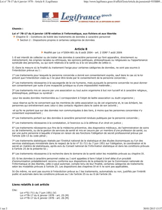 Chemin :
Loi n° 78-17 du 6 janvier 1978 relative à l'informatique, aux fichiers et aux libertés
Chapitre II : Conditions de licéité des traitements de données à caractère personnel
Section 2 : Dispositions propres à certaines catégories de données
Article 8
Modifié par Loi n°2004-801 du 6 août 2004 - art. 2 JORF 7 août 2004
I.-Il est interdit de collecter ou de traiter des données à caractère personnel qui font apparaître, directement ou
indirectement, les origines raciales ou ethniques, les opinions politiques, philosophiques ou religieuses ou l'appartenance
syndicale des personnes, ou qui sont relatives à la santé ou à la vie sexuelle de celles-ci.
II.-Dans la mesure où la finalité du traitement l'exige pour certaines catégories de données, ne sont pas soumis à
l'interdiction prévue au I :
1° Les traitements pour lesquels la personne concernée a donné son consentement exprès, sauf dans le cas où la loi
prévoit que l'interdiction visée au I ne peut être levée par le consentement de la personne concernée ;
2° Les traitements nécessaires à la sauvegarde de la vie humaine, mais auxquels la personne concernée ne peut donner
son consentement par suite d'une incapacité juridique ou d'une impossibilité matérielle ;
3° Les traitements mis en oeuvre par une association ou tout autre organisme à but non lucratif et à caractère religieux,
philosophique, politique ou syndical :
-pour les seules données mentionnées au I correspondant à l'objet de ladite association ou dudit organisme ;
-sous réserve qu'ils ne concernent que les membres de cette association ou de cet organisme et, le cas échéant, les
personnes qui entretiennent avec celui-ci des contacts réguliers dans le cadre de son activité ;
-et qu'ils ne portent que sur des données non communiquées à des tiers, à moins que les personnes concernées n'y
consentent expressément ;
4° Les traitements portant sur des données à caractère personnel rendues publiques par la personne concernée ;
5° Les traitements nécessaires à la constatation, à l'exercice ou à la défense d'un droit en justice ;
6° Les traitements nécessaires aux fins de la médecine préventive, des diagnostics médicaux, de l'administration de soins
ou de traitements, ou de la gestion de services de santé et mis en oeuvre par un membre d'une profession de santé, ou
par une autre personne à laquelle s'impose en raison de ses fonctions l'obligation de secret professionnel prévue par
l'article 226-13 du code pénal ;
7° Les traitements statistiques réalisés par l'Institut national de la statistique et des études économiques ou l'un des
services statistiques ministériels dans le respect de la loi n° 51-711 du 7 juin 1951 sur l'obligation, la coordination et le
secret en matière de statistiques, après avis du Conseil national de l'information statistique et dans les conditions prévues
à l'article 25 de la présente loi ;
8° Les traitements nécessaires à la recherche dans le domaine de la santé selon les modalités prévues au chapitre IX.
III.-Si les données à caractère personnel visées au I sont appelées à faire l'objet à bref délai d'un procédé
d'anonymisation préalablement reconnu conforme aux dispositions de la présente loi par la Commission nationale de
l'informatique et des libertés, celle-ci peut autoriser, compte tenu de leur finalité, certaines catégories de traitements
selon les modalités prévues à l'article 25. Les dispositions des chapitres IX et X ne sont pas applicables.
IV.-De même, ne sont pas soumis à l'interdiction prévue au I les traitements, automatisés ou non, justifiés par l'intérêt
public et autorisés dans les conditions prévues au I de l'article 25 ou au II de l'article 26.
Liens relatifs à cet article
Cite:
Loi n°51-711 du 7 juin 1951 (V)
Loi n°78-17 du 6 janvier 1978 - art. 25 (M)
Loi n°78-17 du 6 janvier 1978 - art. 26 (M)
Loi n° 78-17 du 6 janvier 1978 - Article 8 | Legifrance http://www.legifrance.gouv.fr/affichTexteArticle.do;jsessionid=935BB9...
1 sur 3 30/01/2015 15:57
 