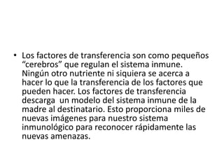 • Los factores de transferencia son como pequeños
“cerebros” que regulan el sistema inmune.
Ningún otro nutriente ni siquiera se acerca a
hacer lo que la transferencia de los factores que
pueden hacer. Los factores de transferencia
descarga un modelo del sistema inmune de la
madre al destinatario. Esto proporciona miles de
nuevas imágenes para nuestro sistema
inmunológico para reconocer rápidamente las
nuevas amenazas.
 