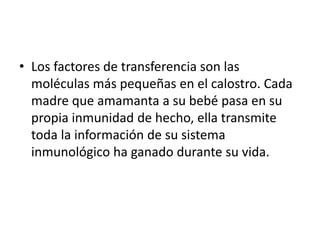 • Los factores de transferencia son las
moléculas más pequeñas en el calostro. Cada
madre que amamanta a su bebé pasa en su
propia inmunidad de hecho, ella transmite
toda la información de su sistema
inmunológico ha ganado durante su vida.
 