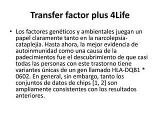 Transfer factor plus 4Life
• Los factores genéticos y ambientales juegan un
papel claramente tanto en la narcolepsia-
cataplejía. Hasta ahora, la mejor evidencia de
autoinmunidad como una causa de la
padecimientos fue el descubrimiento de que casi
todas las personas con este trastorno tiene
variantes únicas de un gen llamado HLA-DQB1 *
0602. En general, sin embargo, tanto los
conjuntos de datos de chips [1, 2] son
ampliamente consistentes con los resultados
anteriores.
 