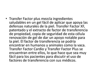 • Transfer Factor plus mezcla ingredientes
saludables en un gel fácil de aplicar que apoya las
defensas naturales de la piel. Transfer Factor XF,
patentado y el extracto de factor de transferencia
de propiedad, copia de seguridad de esta célula
renovación de gel de dar un apoyo notable para
la piel. El factor de transferencia se podría
encontrar en humanos y animales como la vaca.
Transfer Factor Cardio y Transfer Factor Plus se
encuentran entre ellos, lo que hace que sea muy
fácil para los pacientes para discutir el uso de
factores de transferencia con sus médicos.
 