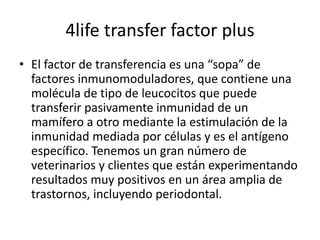 4life transfer factor plus
• El factor de transferencia es una “sopa” de
factores inmunomoduladores, que contiene una
molécula de tipo de leucocitos que puede
transferir pasivamente inmunidad de un
mamífero a otro mediante la estimulación de la
inmunidad mediada por células y es el antígeno
específico. Tenemos un gran número de
veterinarios y clientes que están experimentando
resultados muy positivos en un área amplia de
trastornos, incluyendo periodontal.
 