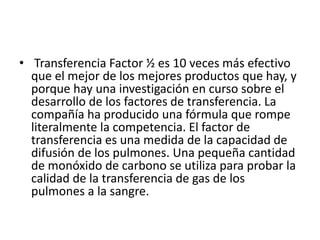 • Transferencia Factor ½ es 10 veces más efectivo
que el mejor de los mejores productos que hay, y
porque hay una investigación en curso sobre el
desarrollo de los factores de transferencia. La
compañía ha producido una fórmula que rompe
literalmente la competencia. El factor de
transferencia es una medida de la capacidad de
difusión de los pulmones. Una pequeña cantidad
de monóxido de carbono se utiliza para probar la
calidad de la transferencia de gas de los
pulmones a la sangre.
 