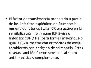 • El factor de transferencia preparado a partir
de los linfocitos esplénicos de Salmonella-
inmune de ratones Swiss ICR era activo en la
sensibilización no inmune ICR Swiss o
linfocitos C3H / HeJ para formar mayor que o
igual a 0,2% rosetas con eritrocitos de oveja
recubiertos con antígeno de salmonela. Estas
rosetas también fueron sensibles al suero
antitimocítica y complemento.
 