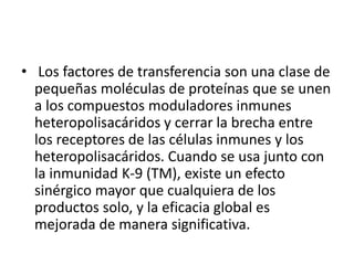 • Los factores de transferencia son una clase de
pequeñas moléculas de proteínas que se unen
a los compuestos moduladores inmunes
heteropolisacáridos y cerrar la brecha entre
los receptores de las células inmunes y los
heteropolisacáridos. Cuando se usa junto con
la inmunidad K-9 (TM), existe un efecto
sinérgico mayor que cualquiera de los
productos solo, y la eficacia global es
mejorada de manera significativa.
 