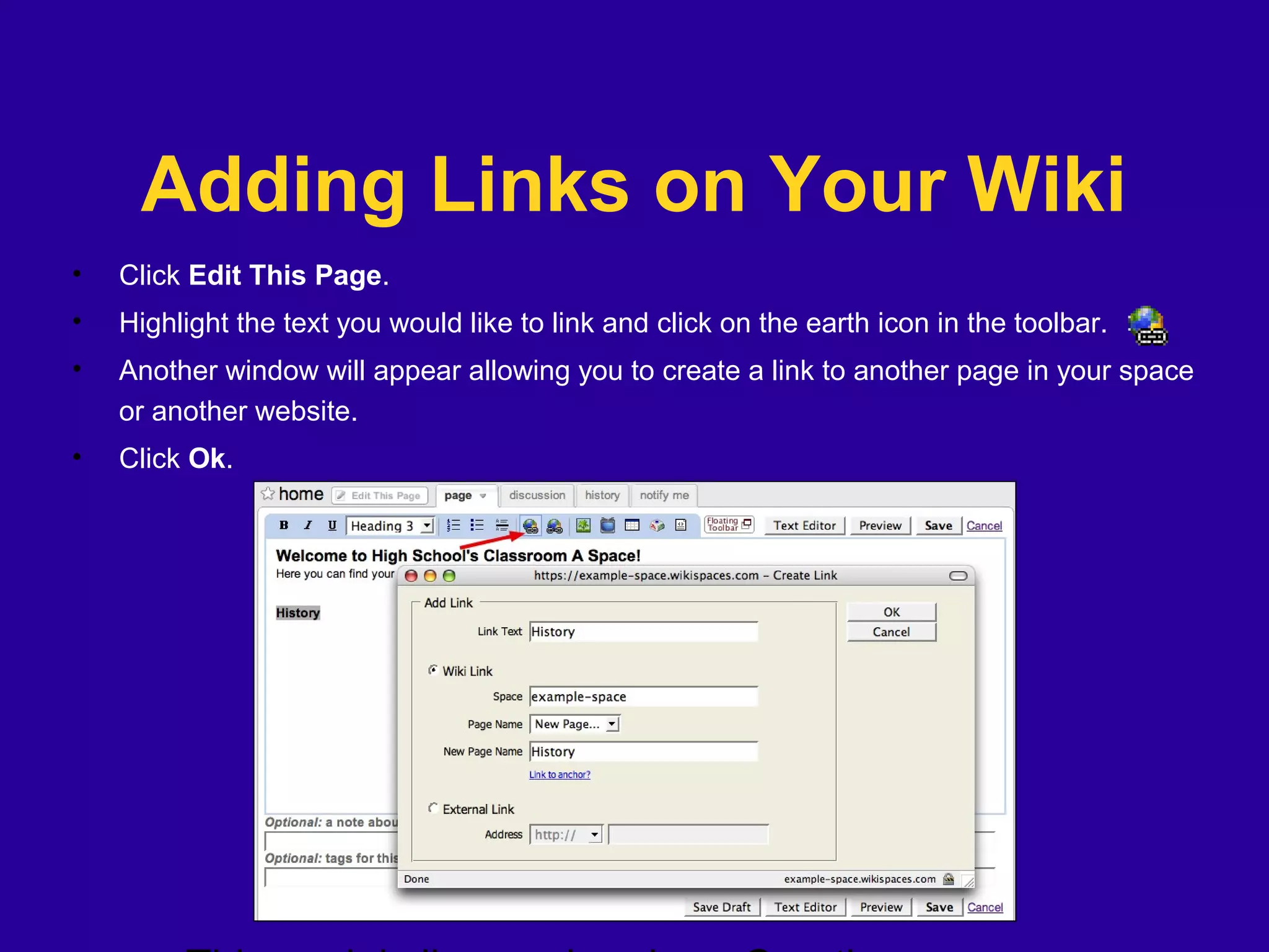 Adding Links on Your Wiki
• Click Edit This Page.
• Highlight the text you would like to link and click on the earth icon in the toolbar.
• Another window will appear allowing you to create a link to another page in your space
or another website.
• Click Ok.
 