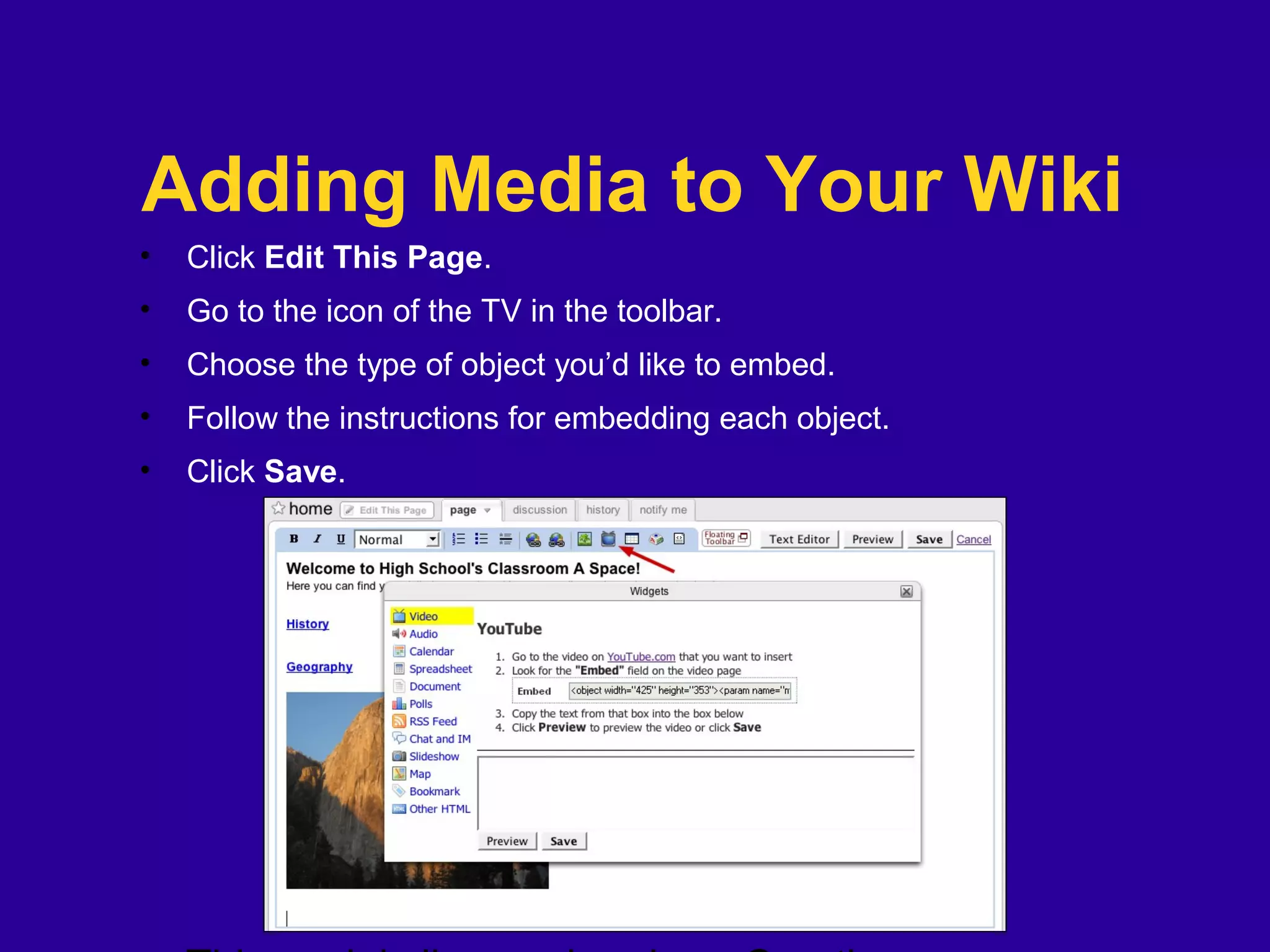 Adding Media to Your Wiki
• Click Edit This Page.
• Go to the icon of the TV in the toolbar.
• Choose the type of object you’d like to embed.
• Follow the instructions for embedding each object.
• Click Save.
 