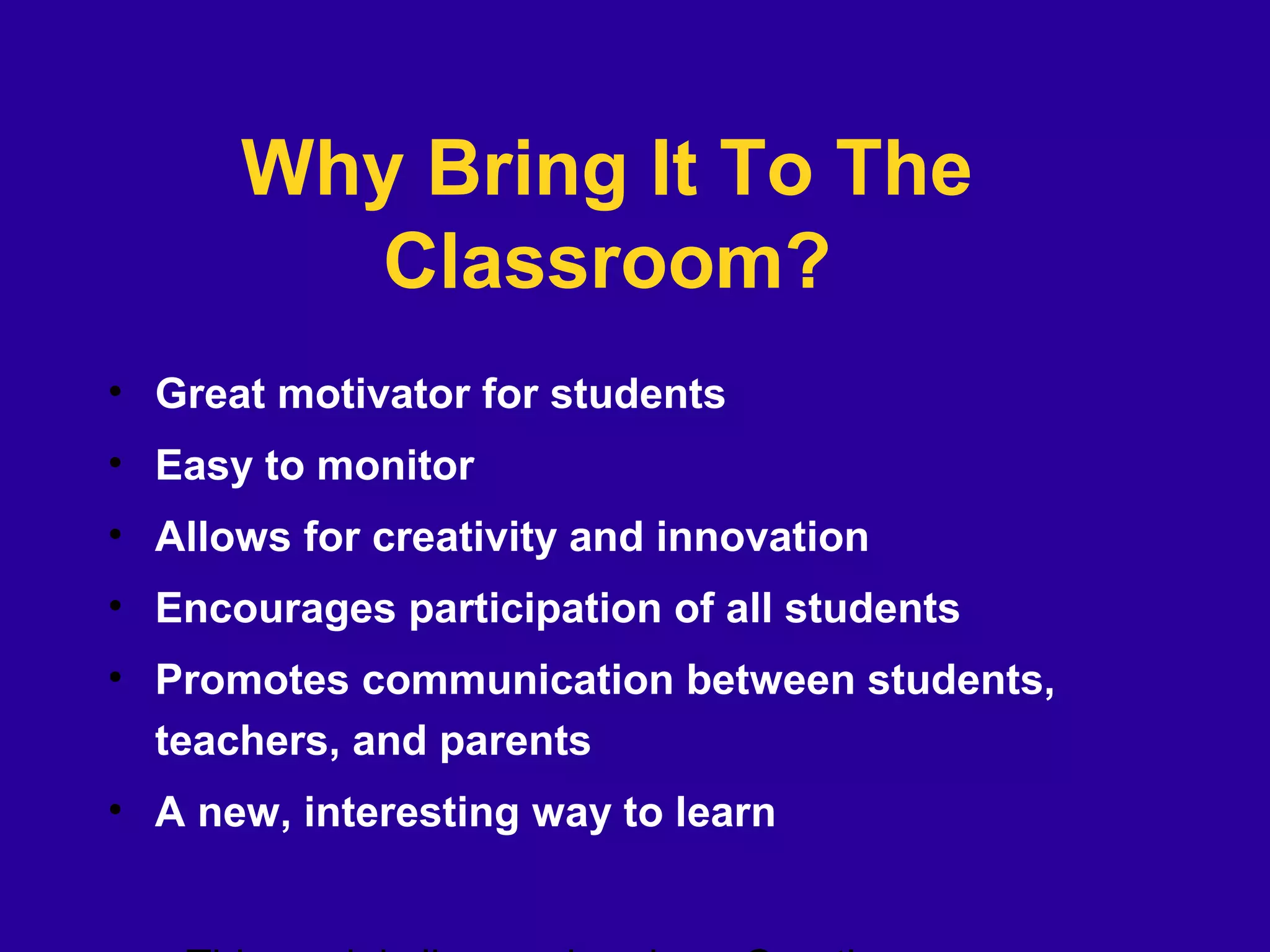 Why Bring It To The
Classroom?
• Great motivator for students
• Easy to monitor
• Allows for creativity and innovation
• Encourages participation of all students
• Promotes communication between students,
teachers, and parents
• A new, interesting way to learn
 