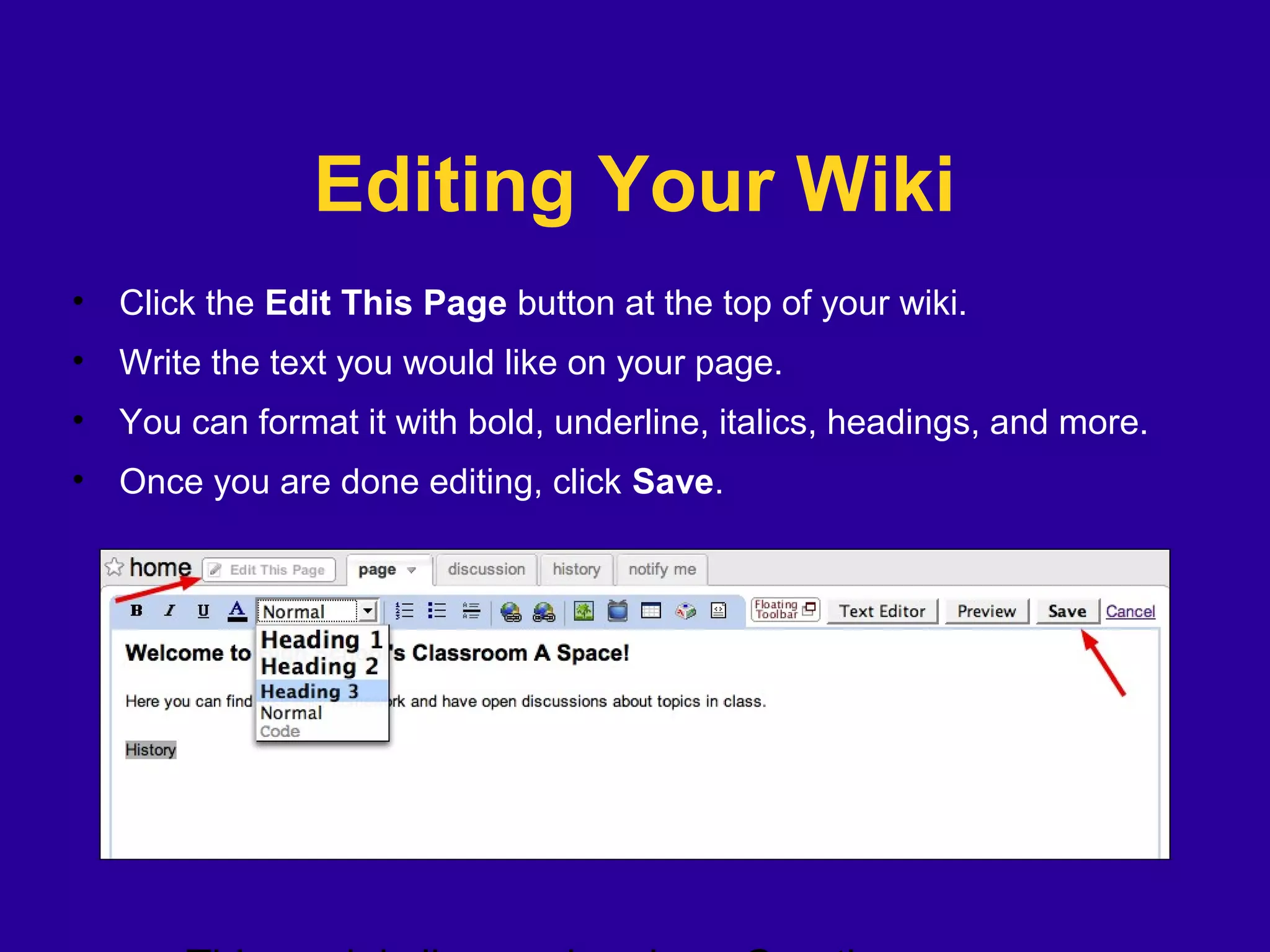 Editing Your Wiki
• Click the Edit This Page button at the top of your wiki.
• Write the text you would like on your page.
• You can format it with bold, underline, italics, headings, and more.
• Once you are done editing, click Save.
 