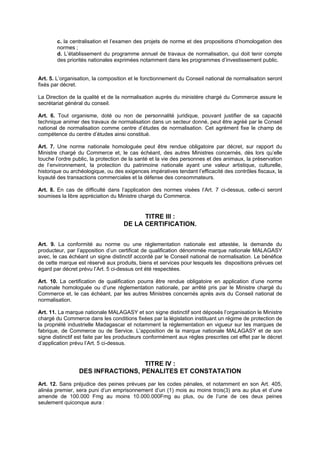 c. la centralisation et l’examen des projets de norme et des propositions d’homologation des
        normes ;
        d. L’établissement du programme annuel de travaux de normalisation, qui doit tenir compte
        des priorités nationales exprimées notamment dans les programmes d’investissement public.


Art. 5. L’organisation, la composition et le fonctionnement du Conseil national de normalisation seront
fixés par décret.

La Direction de la qualité et de la normalisation auprès du ministère chargé du Commerce assure le
secrétariat général du conseil.

Art. 6. Tout organisme, doté ou non de personnalité juridique, pouvant justifier de sa capacité
technique animer des travaux de normalisation dans un secteur donné, peut être agréé par le Conseil
national de normalisation comme centre d’études de normalisation. Cet agrément fixe le champ de
compétence du centre d’études ainsi constitué.

Art. 7. Une norme nationale homologuée peut être rendue obligatoire par décret, sur rapport du
Ministre chargé du Commerce et, le cas échéant, des autres Ministres concernés, dès lors qu’elle
touche l’ordre public, la protection de la santé et la vie des personnes et des animaux, la préservation
de l’environnement, la protection du patrimoine nationale ayant une valeur artistique, culturelle,
historique ou archéologique, ou des exigences impératives tendant l’efficacité des contrôles fiscaux, la
loyauté des transactions commerciales et la défense des consommateurs.

Art. 8. En cas de difficulté dans l’application des normes visées l’Art. 7 ci-dessus, celle-ci seront
soumises la libre appréciation du Ministre chargé du Commerce.


                                          TITRE III :
                                    DE LA CERTIFICATION.


Art. 9. La conformité au norme ou une réglementation nationale est attestée, la demande du
producteur, par l’apposition d’un certificat de qualification dénommée marque nationale MALAGASY
avec, le cas échéant un signe distinctif accordé par le Conseil national de normalisation. Le bénéfice
de cette marque est réservé aux produits, biens et services pour lesquels les dispositions prévues cet
égard par décret prévu l’Art. 5 ci-dessus ont été respectées.

Art. 10. La certification de qualification pourra être rendue obligatoire en application d’une norme
nationale homologuée ou d’une réglementation nationale, par arrêté pris par le Ministre chargé du
Commerce et, le cas échéant, par les autres Ministres concernés après avis du Conseil national de
normalisation.

Art. 11. La marque nationale MALAGASY et son signe distinctif sont déposés l’organisation le Ministre
chargé du Commerce dans les conditions fixées par la législation instituant un régime de protection de
la propriété industrielle Madagascar et notamment la réglementation en vigueur sur les marques de
fabrique, de Commerce ou de Service. L’apposition de la marque nationale MALAGASY et de son
signe distinctif est faite par les producteurs conformément aux règles prescrites cet effet par le décret
d’application prévu l’Art. 5 ci-dessus.


                                   TITRE IV :
                 DES INFRACTIONS, PENALITES ET CONSTATATION
Art. 12. Sans préjudice des peines prévues par les codes pénales, et notamment en son Art. 405,
alinéa premier, sera puni d’un emprisonnement d’un (1) mois au moins trois(3) ans au plus et d’une
amende de 100.000 Fmg au moins 10.000.000Fmg au plus, ou de l’une de ces deux peines
seulement quiconque aura :
 