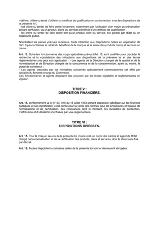 - délivre, utilise ou tente d’utiliser un certificat de qualification en contravention avec les dispositions de
la présente loi ;
 - fait croire ou tenter de faire croire forcement, notamment par l’utilisation d’un mode de présentation
prêtant confusion, qu’un produit, biens ou services bénéficie d’un certificat de qualification ;
- fait croire ou tenter de faire croire tort qu’un produit, bien ou service, est garanti par l’Etat ou un
organisme public.

Nonobstant les peines prévues ci-dessus, toute infraction aux dispositions prises en application de
l’Art. 9 peut entraîner le retrait du bénéficié de la marque et la saisie des produits, biens et services en
cause.

Art. 13. Outre les fonctionnaires des corps spécialisés prévus l’Art. 15, sont qualifiés pour procéder la
recherche et la constatation des infractions aux dispositions de la présente loi et des textes
réglementaires pris pour son application : - Les agents de la Direction chargée de la qualité et de la
normalisation et de Direction chargée de la concurrence et de la consommation, ayant au moins, le
grade de contrôleur ;
- Les agents proposés par les ministères concernés spécialement commissionnés cet effet par
décision du Ministre chargé du Commerce.
Ces fonctionnaires et agents disposent des pouvoirs par les textes législatifs et réglementaires en
vigueur.


                                           TITRE V :
                                    DISPOSITION FINANCIERE.


Art. 14. conformément la loi n° 63- 015 du 15 juillet 1963 portant disposition générale sur les finances
publiques et ses modificatifs, il est perdu pour la vente des normes pour les procédures et travaux de
normalisation et de certification, des redevances dont le montant, les modalités de perception,
d’attribution et d’utilisation sont fixées par voie réglementaire.


                                           TITRE VI :
                                    DISPOSITIONS DIVERSES.


Art. 15. Pour la mise en œuvre de la présente loi, il sera créé un corps des cadres et agent de l’Etat
chargé de la normalisation et de la certification des produits, biens et services, dont le statut sera fixé
par décret.

Art. 16. Toutes dispositions contraires celles de la présente loi sont et demeurent abrogées.
 