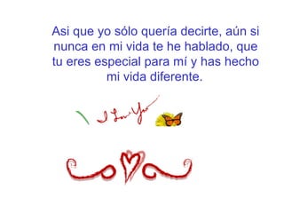 Asi que yo sólo quería decirte, aún si nunca en mi vida te he hablado, que tu eres especial para mí y has hecho mi vida diferente.   
