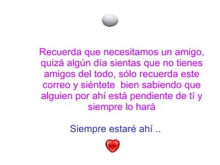 Siempre estaré ahí ..   Recuerda que necesitamos un amigo, quizá algún día sientas que no tienes amigos del todo, sólo recuerda este correo y siéntete  bien sabiendo que alguien por ahí está pendiente de tí y siempre lo hará 