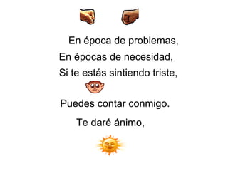 En época de problemas,   En épocas de necesidad,   Si te estás sintiendo triste,   Puedes contar conmigo.  Te daré ánimo, 