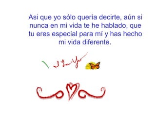 Asi que yo sólo quería decirte, aún si
nunca en mi vida te he hablado, que
tu eres especial para mí y has hecho
mi vida diferente.
 