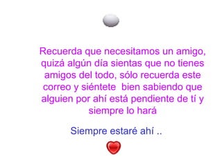 Siempre estaré ahí ..
Recuerda que necesitamos un amigo,
quizá algún día sientas que no tienes
amigos del todo, sólo recuerda este
correo y siéntete bien sabiendo que
alguien por ahí está pendiente de tí y
siempre lo hará
 