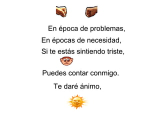 En época de problemas,   En épocas de necesidad,   Si te estás sintiendo triste,   Puedes contar conmigo.  Te daré ánimo, 