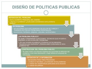 DISEÑO DE POLITICAS PUBLICAS
DEFENICION DEL PROBLEMA
• ES EL ELEMNTO PRINCIPAL DEL DISEÑO
• ¿Qué es un problema? ¿Cuál puede considerarse como problema
publico?
UN PROBLEMA
• SITUACIONES QUE NOS GENERAN UN DOLOR DE CABEZA Y
TENEMOS ENTONCES PROBLEMAS PERSONALES.
• (económicos, familiares, religiosos, culturales, sentimentales)
¿UN PROBLEMA PUBLICO?
SE DEBE CONSIDERAR CUESTIONES TECNICAS QUE AYUDEN A
DISEÑAR LA SOLUCION DEL PROBLEMA
• ¿En que consiste el problema?¿Contamos con los elementos
necesarios para resolverlos? ¿Quiénes están involucrados en dicho
problema? etc.
CONSTRUCCION DEL PROBLEMA PUBLICO
• No debe incluir una solución implícita hay que limitar la definición del
problema a una mera descripción y dejar abierta la búsqueda de
soluciones,
OBTENCION DE LA INFORMACION
• NECESARIA PARA TRES PROCESOS
• 1.evaluar la naturaleza y la extensión de los problemas
• 2 .evaluar las características particulares de la situación
• 3. evaluar las políticas
 