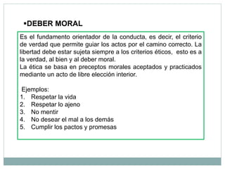 DEBER MORAL
Es el fundamento orientador de la conducta, es decir, el criterio
de verdad que permite guiar los actos por el camino correcto. La
libertad debe estar sujeta siempre a los criterios éticos, esto es a
la verdad, al bien y al deber moral.
La ética se basa en preceptos morales aceptados y practicados
mediante un acto de libre elección interior.
Ejemplos:
1. Respetar la vida
2. Respetar lo ajeno
3. No mentir
4. No desear el mal a los demás
5. Cumplir los pactos y promesas
 