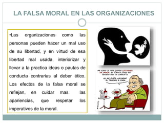 LA FALSA MORAL EN LAS ORGANIZACIONES
•Las organizaciones como las
personas pueden hacer un mal uso
de su libertad, y en virtud de esa
libertad mal usada, interiorizar y
llevar a la practica ideas o pautas de
conducta contrarias al deber ético.
Los efectos de la falsa moral se
reflejan, en cuidar mas las
apariencias, que respetar los
imperativos de la moral.
 