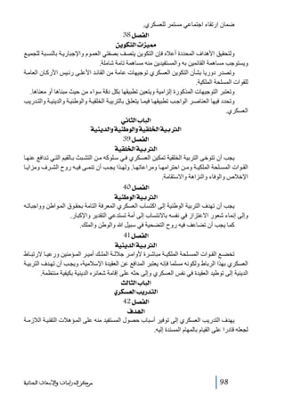 ‫ضمان ارتقاء اجتماعي مستمر للعسكري.‬
‫]‪ 38Ø’ËÖ‬‬
‫‪ àèçÓjÖ]l]ˆéº‬‬
‫ولتحقيق األھداف المحددة أعاله فإن التكوين يتصف بصفتي العم وم واإلجباري ة بالنس بة للجمي ع‬
‫ويستوجب مساھمة القائمين به والمستفيدين منه مساھمة تامة شاملة.‬
‫وتصدر دوريا بشأن التكوين العسكري توجيھات عامة من القائ د األعل ى رئ يس األرك ان العام ة‬
‫للقوات المسلحة الملكية.‬
‫وتعتبر التوجيھات المذكورة إلزامية ويتعين تطبيقھا بكل دقة سواء من حيث مبناھا أو معناھا.‬
‫وتحدد فيھا العناص ر الواج ب تطبيقھ ا فيم ا يتعل ق بالتربي ة الخلقي ة والوطني ة والديني ة والت دريب‬
‫العسكري.‬
‫]‪ êÞ^nÖ]h^fÖ‬‬
‫]‪ íéßè‚Ö]æíéßçÖ]æíéÏ×¤]íéeÖ‬‬
‫]‪ 39Ø’ËÖ‬‬
‫]‪ íéÏ×¤]íéeÖ‬‬
‫يجب أن تتوخى التربية الخلقية تمكين العس كري ف ي س لوكه م ن التش بث ب القيم الت ي ت دافع عنھ ا‬
‫الق وات المس لحة الملكي ة وم ن احترامھ ا ومراعاتھ ا. ولھ ذا يج ب أن تنم ى في ه روح الش رف ومزاي ا‬
‫اإلخالص والوفاء والنزاھة واالستقامة.‬
‫]‪ 40Ø’ËÖ‬‬
‫]‪ íéßçÖ]íéeÖ‬‬
‫يجب أن تھدف التربية الوطنية إلى اكتساب العسكري المعرفة التامة بحق وق الم واطن وواجبات ه‬
‫وإلى إنماء شعور االعتزاز في نفسه باالنتساب إلى أمة تستدعي التقدير واإلكبار.‬
‫كما يجب أن تضاعف فيه روح التضحية في سبيل ﷲ والوطن والملك.‬
‫]‪ 41Ø’ËÖ‬‬
‫]‪ íéßè‚Ö]íéeÖ‬‬
‫تخض ع الق وات المس لحة الملكي ة مباش رة ألوام ر جالل ة المل ك أمي ر الم ؤمنين ورعي ا الرتب اط‬
‫العسكري بھذا الرباط ولكونه مسلما فإنه يعتبر المدافع عن العقيدة اإلسالمية، ويج ب أن تھ دف التربي ة‬
‫الدينية إلى توطيد العقيدة في نفس العسكري وإلى حثه على إقامة شعائره الدينية بكيفية منتظمة.‬
‫]‪ oÖ^nÖ]h^fÖ‬‬
‫]‪ ë†ÓŠÃÖ]gè…‚jÖ‬‬
‫]‪ 42Ø’ËÖ‬‬
‫]‚‪ Í‬‬
‫يھدف التدريب العسكري إلى توفير أسباب حصول المستفيد منه على الم ؤھالت التقني ة الالزم ة‬
‫لجعله قادرا على القيام بالمھام المسندة إليه.‬

‫89‬

‫ﻣﺮﻛﺰ ﺍﻟﺪﺭﺍﺳﺎﺕ ﻭﺍﻷﺑﺤﺎﺙ ﺍﻟﺠﻨﺎﺋﻴﺔ‬

 