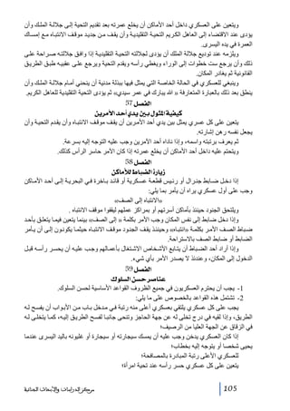 ‫ويتعين على العسكري داخل أحد األماكن أن يخلع عمرته بعد تقديم التحية إل ى جالل ة المل ك وأن‬
‫يؤدى عند االقتضاء إلى العاھل الك ريم التحي ة التقليدي ة وأن يق ف م ن جدي د موق ف االنتب اه م ع إمس اك‬
‫العمرة في يده اليسرى.‬
‫ويلزمه عند توديع جاللة الملك أن يؤدى لجاللته التحي ة التقليدي ة إذا واف ق جاللت ه ص راحة عل ى‬
‫ذلك وأن يرجع ست خطوات إلى الوراء ويغطي رأسه ويقدم التحية ويرجع عل ى عقبي ه طب ق الطري ق‬
‫القانونية ثم يغادر المكان.‬
‫وينبغي للعسكري في الحالة الخاصة التي يمثل فيھا ببذلة مدنية أن ينحني أم ام جالل ة المل ك وأن‬
‫ينطق بعد ذلك بالعبارة المتعارفة » ﷲ يبارك في عمر سيدي« ثم يؤدى التحية التقليدية للعاھل الكريم.‬
‫]‪ 57Ø’ËÖ‬‬
‫‪ àè†Úû]‚u_ë‚è°eÙçn¹]íéËéÒ‬‬
‫يتعين على كل عسري يمثل بين يدي أحد األم رين أن يق ف موق ف االنتب اه وأن يق دم التحي ة وأن‬
‫يجعل نفسه رھن إشارته.‬
‫ثم يعرف برتبته واسمه، وإذا ناداه أحد اآلمرين وجب عليه التوجه إليه بسرعة.‬
‫ويتحتم عليه داخل أحد األماكن أن يخلع عمرته إذا كان اآلمر حاسر الرأس كذلك.‬
‫]‪ 58Ø’ËÖ‬‬
‫‡‪ àÒ^ÚúÖ½^f–Ö]ì…^è‬‬
‫إذا دخ ل ض ابط جن رال أو رئ يس قطع ة عس كرية أو قائ د ب اخرة ف ي البحري ة إل ى أح د األم اكن‬
‫وجب على أول عسكري يراه أن يأمر بما يلي:‬
‫»االنتباه إلى الصف«‬
‫ويلتحق الجنود حينئذ بأماكن أسرتھم أو بمراكز عملھم ليقفوا موقف االنتباه .‬
‫وإذا دخل ضابط إلى نفس المكان وجب األمر بكلمة » إلى الصف« بينما يتعين فيم ا يتعل ق بأح د‬
‫ض باط الص ف األم ر بكلم ة »انتب اه« وحينئ ذ يق ف الجن ود موق ف االنتب اه حيثم ا يكون ون إل ى أن ي أمر‬
‫الضابط أو ضابط الصف باالستراحة.‬
‫وإذا أراد أحد الض باط أن يت ابع األش خاص االش تغال بأعم الھم وج ب علي ه أن يحس ر رأس ه قب ل‬
‫الدخول إلى المكان، وعندئذ ال يصدر األمر بأي شيء.‬
‫]‪ 59Ø’ËÖ‬‬
‫‪ Õç×ŠÖ]àŠu†‘^ßÂ‬‬
‫1- يجب أن يحترم العسكريون في جميع الظروف القواعد األساسية لحسن السلوك.‬
‫2- تشتمل ھذه القواعد بالخصوص على ما يلي:‬
‫يجب على كل عسكري يلتقي بعسكري أعلى منه رتبة ف ي م دخل ب اب م ن األب واب أن يفس ح ل ه‬
‫الطريق، وإذا لقيه في درج تخلى له عن جھة الحاجز وتنحى جانب ا لفس ح الطري ق إلي ه، كم ا يتخل ى ل ه‬
‫في الزقاق عن الجھة العليا من الرصيف؛‬
‫إذا كان العسكري يدخن وجب عليه أن يمسك سيجارته أو سيجارة أو غليونه باليد اليسرى عندما‬
‫يحيى شخصا أو يتوجه إليه بخطاب؛‬
‫للعسكري األعلى رتبة المبادرة بالمصافحة؛‬
‫يتعين على كل عسكري حسر رأسه عند تحية امرأة؛‬
‫501‬

‫ﻣﺮﻛﺰ ﺍﻟﺪﺭﺍﺳﺎﺕ ﻭﺍﻷﺑﺤﺎﺙ ﺍﻟﺠﻨﺎﺋﻴﺔ‬

 