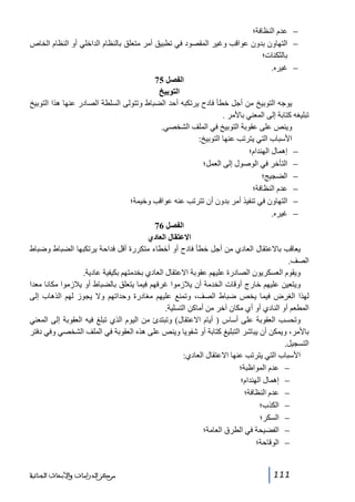‫− عدم النظافة؛‬
‫− التھاون بدون عواقب وغير المقصود في تطبيق أمر متعلق بالنظام الداخلي أو النظام الخاص‬
‫بالثكنات؛‬
‫− غيره.‬
‫الفصل 57‬
‫التوبيخ‬
‫يوجه التوبيخ من أجل خطأ فادح يرتكبه أحد الضباط وتتولى السلطة الصادر عنھا ھذا التوبيخ‬
‫تبليغه كتابة إلى المعني باألمر .‬
‫وينص على عقوبة التوبيخ في الملف الشخصي.‬
‫األسباب التي يترتب عنھا التوبيخ:‬
‫− إھمال الھندام؛‬
‫− التأخر في الوصول إلى العمل؛‬
‫− الضجيج؛‬
‫− عدم النظافة؛‬
‫− التھاون في تنفيذ أمر بدون أن تترتب عنه عواقب وخيمة؛‬
‫− غيره.‬
‫الفصل 67‬
‫االعتقال العادي‬
‫يعاقب باالعتقال العادي من أجل خطأ فادح أو أخطاء متكررة أقل فداحة يرتكبھا الضباط وضباط‬
‫الصف.‬
‫ويقوم العسكريون الصادرة عليھم عقوبة االعتقال العادي بخدمتھم بكيفية عادية.‬
‫ويتعين عليھم خارج أوقات الخدمة أن يالزموا غرفھم فيما يتعلق بالضباط أو يالزموا مكانا معدا‬
‫لھذا الغرض فيما يخص ضباط الصف، وتمنع عليھم مغادرة وحداتھم وال يجوز لھم الذھاب إلى‬
‫المطعم أو النادي أو أي مكان آخر من أماكن التسلية.‬
‫وتحسب العقوبة على أساس ) أيام االعتقال( وتبتدئ من اليوم الذي تبلغ فيه العقوبة إلى المعني‬
‫باألمر، ويمكن أن يباشر التبليغ كتابة أو شفويا وينص على ھذه العقوبة في الملف الشخصي وفي دفتر‬
‫التسجيل.‬
‫األسباب التي يترتب عنھا االعتقال العادي:‬
‫− عدم المواظبة؛‬
‫− إھمال الھندام؛‬
‫− عدم النظافة؛‬
‫− الكذب؛‬
‫− السكر؛‬
‫− الفضيحة في الطرق العامة؛‬
‫− الوقاحة؛‬

‫111‬

‫ﻣﺮﻛﺰ ﺍﻟﺪﺭﺍﺳﺎﺕ ﻭﺍﻷﺑﺤﺎﺙ ﺍﻟﺠﻨﺎﺋﻴﺔ‬

 