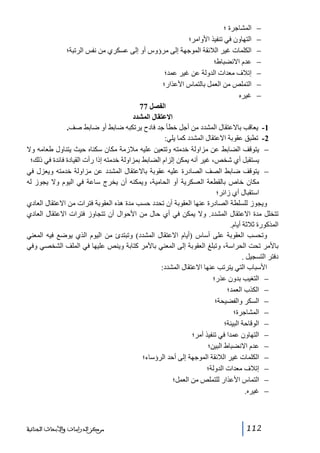 ‫− المشاجرة ؛‬
‫− التھاون في تنفيذ األوامر؛‬
‫− الكلمات غير الالئقة الموجھة إلى مرؤوس أو إلى عسكري من نفس الرتبة؛‬
‫− عدم االنضباط؛‬
‫− إتالف معدات الدولة عن غير عمد؛‬
‫− التملص من العمل بالتماس األعذار؛‬
‫− غيره‬
‫الفصل 77‬
‫االعتقال المشدد‬
‫1- يعاقب باالعتقال المشدد من أجل خطأ جد فادح يرتكبه ضابط أو ضابط صف.‬
‫2- تطبق عقوبة االعتقال المشدد كما يلي:‬
‫− يتوقف الضابط عن مزاولة خدمته وتتعين عليه مالزمة مكان سكناه حيث يتناول طعامه وال‬
‫يستقبل أي شخص، غير أنه يمكن إلزام الضابط بمزاولة خدمته إذا رأت القيادة فائدة في ذلك؛‬
‫− يتوقف ضابط الصف الصادرة عليه عقوبة باالعتقال المشدد عن مزاولة خدمته ويعزل في‬
‫مكان خاص بالقطعة العسكرية أو الحامية، ويمكنه أن يخرج ساعة في اليوم وال يجوز له‬
‫استقبال أي زائر؛‬
‫ويجوز للسلطة الصادرة عنھا العقوبة أن تحدد حسب مدة ھذه العقوبة فترات من االعتقال العادي‬
‫تتخلل مدة االعتقال المشدد. وال يمكن في أي حال من األحوال أن تتجاوز فترات االعتقال العادي‬
‫المذكورة ثالثة أيام.‬
‫وتحسب العقوبة على أساس )أيام االعتقال المشدد( وتبتدئ من اليوم الذي يوضع فيه المعني‬
‫باألمر تحت الحراسة، وتبلغ العقوبة إلى المعني باألمر كتابة وينص عليھا في الملف الشخصي وفي‬
‫دفتر التسجيل .‬
‫األسباب التي يترتب عنھا االعتقال المشدد:‬
‫− التغيب بدون عذر؛‬
‫− الكذب العمد؛‬
‫− السكر والفضيحة؛‬
‫− المشاجرة؛‬
‫− الوقاحة البينة؛‬
‫− التھاون عمدا في تنفيذ أمر؛‬
‫− عدم االنضباط البين؛‬
‫− الكلمات غير الالئقة الموجھة إلى أحد الرؤساء؛‬
‫− إتالف معدات الدولة؛‬
‫− التماس األعذار للتملص من العمل؛‬
‫− غيره.‬

‫211‬

‫ﻣﺮﻛﺰ ﺍﻟﺪﺭﺍﺳﺎﺕ ﻭﺍﻷﺑﺤﺎﺙ ﺍﻟﺠﻨﺎﺋﻴﺔ‬

 