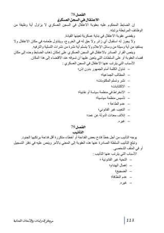 ‫]‪ 78Ø’ËÖ‬‬
‫]÷‪ ë†ÓŠÃÖ]àrŠÖ]»Ù^ÏjÂ‬‬
‫إن الضابط المحكوم عليه بعقوبة االعتقال في السجن العسكري ال يزاول أية وظيفة من‬
‫الوظائف المرتبطة برتبته.‬
‫ويقضي عقوبة االعتقال في بناية عسكرية تعينھا القيادة.‬
‫وال يجوز له استقبال أي زائر وال حق له في الخروج، ويتناول طعامه في مكان االعتقال وال‬
‫يستفيد من أية وسيلة من وسائل اإلعالم وال يتسلم أية نشرة من نشرات التسلية والترفيه.‬
‫وينص القرار الصادر باالعتقال في السجن العسكري على إمكان ذھاب الضابط وحده إلى مكان‬
‫قضاء العقوبة أو على السلطات التي يتعين عليھا أن تسوقه عند االقتضاء إلى ھذا المكان.‬
‫األسباب التي يترتب عنھا االعتقال في السجن العسكري :‬
‫− تناول الكلمة أمام الجمھور بدون إذن؛‬
‫− المطالب الجماعية؛‬
‫− نشر وتسلم المكتوبات؛‬
‫− االكتتابات؛‬
‫− االنخراط في منظمة سياسة أو نقابية؛‬
‫− تأسيس منظمة سياسية؛‬
‫− عدم الطاعة ؛‬
‫− التغيب غير القانوني؛‬
‫− إتالف معدات الدولة عن عمد؛‬
‫− غيره.‬
‫]‪ 79Ø’ËÖ‬‬
‫]‪ géÞ`jÖ‬‬
‫يوجه التأنيب من أجل خطأ فادح بعض الفداحة أو أخطاء متكررة أقل فداحة يرتكبھا الجنود.‬
‫وتبلغ التأنيب السلطة الصادرة عنھا ھذه العقوبة إلى المعني باألمر وينص عليه في دفتر التسجيل‬
‫أو في الملف الشخصي.‬
‫األسباب التي يترتب عنھا التأنيب :‬
‫− التحية غير القانونية ؛‬
‫− إھمال الھندام؛‬
‫− الضجيج؛‬
‫− عدم النظافة؛‬
‫− غيره.‬

‫311‬

‫ﻣﺮﻛﺰ ﺍﻟﺪﺭﺍﺳﺎﺕ ﻭﺍﻷﺑﺤﺎﺙ ﺍﻟﺠﻨﺎﺋﻴﺔ‬

 