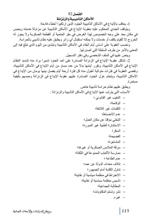 ‫]‪ 82Ø’ËÖ‬‬
‫]‪ íÞ]ˆÞˆÖ]æíéfè`jÖ]àÒ^Úù‬‬
‫1- يعاقب باإليداع في األماكن التأديبية الجنود الذين ارتكبوا أخطاء فادحة.‬
‫ويتوقف الجندي المحكوم عليه بعقوبة اإليداع في األماكن التأديبية عن مزاولة خدمته ويحبس‬
‫في مكان معد على وجه الخصوص لھذا الغرض في مقر الحامية أو القطعة العسكرية وال يجوز له‬
‫الخروج إال للقيام بكلف أو خدمات وال يمكنه استقبال أي زائر ويطبق عليه نظام تأديبي بالحراسة.‬
‫وتحسب العقوبة على أساس أيام البقاء في األماكن التأديبية وتبتدئ من اليوم الذي تبلغ فيه إلى‬
‫المعنى باألمر من طرف السلطة التي أصدرتھا.‬
‫وينص عليھا في الملف الشخصي وفي دفتر التسجيل.‬
‫2- تشكل عقوبة اإليداع في الزنزانة الصادرة على أحد الجنود تدبيرا يراد منه تشديد النظام‬
‫اإليداع في األماكن التأديبية، وتقرر أيامھا بدال من عدد مساو من أيام اإليداع في األماكن التأديبية،‬
‫وتقضى العقوبة في فترات متوالية أطول مدة كل فترة أربعة أيام يفصل بينھا يومان من اإليداع في‬
‫األماكن التأديبية، ويتحتم عزل الجنود الصادرة عليھم عقوبة اإليداع في الزنزانة وحبسھم بكيفية‬
‫مستمرة.‬
‫ويطبق عليھم نظام حراسة تأديبية خاص.‬
‫األسباب التي يترتب عنھا اإليداع في األماكن التأديبية والزنزانة :‬
‫− التغيب غير القانوني ؛‬
‫− الوقاحة؛‬
‫− الكلمات غير الالئقة؛‬
‫− عدم االنضباط؛‬
‫− التخلي مؤقتا عن مكان العمل؛‬
‫− االستشارة الطبية غير المبررة؛‬
‫− السكر؛‬
‫− الفضيحة؛‬
‫− المشاجرة؛‬
‫− سرقة المالبس العسكرية أو غيرھا؛‬
‫− ممارسة األلعاب الممنوعة في الثكنة؛‬
‫− عدم الطاعة ؛‬
‫− إتالف معدات الدولة عن عمد؛‬
‫− تناول الكلمة أمام الجمھور؛‬
‫− االنخراط في منظمة سياسية أو نقابية؛‬
‫− تأسيس منظمة سياسية أو نقابية؛‬
‫− المطالبة الجماعية؛‬
‫− نشر وتسلم المكتوبات؛‬
‫− غيره.‬
‫511‬

‫ﻣﺮﻛﺰ ﺍﻟﺪﺭﺍﺳﺎﺕ ﻭﺍﻷﺑﺤﺎﺙ ﺍﻟﺠﻨﺎﺋﻴﺔ‬

 
