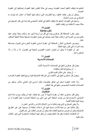 ‫المشفوعة بإيقاف التنفيذ أمحت العقوبة، ويجب في حالة العكس تنفيذ العقوبة وإضافتھا إلى العقوبة‬
‫الجديدة.‬
‫ويمكن أن يقرر إيقاف التنفيذ رعيا للظروف التي ارتكب فيھا الخطأ أو اعتبار لما يعرف به‬
‫العسكري من حسن السلوك.‬
‫وتسجل في العقوبات المشفوعة بإيقاف التنفيذ في الملف الشخصي كما تبث في دفتر التسجيل في‬
‫حالة سحب االستفادة من إيقاف التنفيذ.‬
‫]‪ 90Ø’ËÖ‬‬
‫‪ íËÖ^~¹]…]†Ói‬‬
‫يعتبر مكررا للمخالفة كل عسكري يعود في أقل من أربعة أشھر بعد ارتكاب خطأ عوقب عليه‬
‫بالحرمان من الحرية إلى ارتكاب خطأ جديد مصنف في جدول العقوبات تصنيفا مماثال للخطأ المعاقب‬
‫عليه.‬
‫ويتعرض العسكري المكرر للمخالفة إلى عقوبة تساوي العقوبة المقررة في الجدول مضاعفة‬
‫بعدد المرات التي تكرر فيھا الخطأ.‬
‫غير أن العقوبة ال يمكن أن تتجاوز الحدود القصوى المعينة في الفصول 17 و 27 و 37‬
‫المذكورة آنفا.‬
‫]‪ 91Ø’ËÖ‬‬
‫]‪ íé‰^‰ù]l^Þ^Û–Ö‬‬
‫يخول كل عسكري الحق في الضمانات األساسية اآلتية :‬
‫− أن يستمع إليه قبل معاقبته؛‬
‫− أن يتوفر على إمكان تقديم شكوى.‬
‫ويخول كل عسكري الحق في االلتجاء إلى المراقبة التسلسلية فيما يرجع لتنفيذ العقوبة الصادرة‬
‫عليه.‬
‫وإذا كانت العقوبة تدخل في نطاق مقتضيات نظام أساسي فإن المعني باألمر يستفيد من‬
‫الضمانات الخاصة المنصوص عليھا في ھذا النظام.‬
‫]‪ 92Ø’ËÖ‬‬
‫]‪ l^è^ÓŽÖ‬‬
‫يمكن لكل عسكري اعتقد أن عقوبة تأديبية ال مبرر لھا طبقت عليه أن يطلب مع مراعاة السلم‬
‫التسلسلي االستماع إليه من طرف السلطة التي ھي أعلى من السلطة الصادرة عنھا العقوبة أو أن‬
‫يوجه إليھا شكاية كتابية.‬
‫وال يعفى العسكري الذي يقدم شكاية ما من االمتثال لألوامر والتدابير المقررة.‬
‫وكل شكاية غير مراعية لآلداب مستند فيھا إلى ادعاآت خاطئة أو موجھة على غير الطريق‬
‫التسلسلية يمكن أن تعرض صاحبھا للعقاب كما يمكن أن تعرض الطلب إلى عدم القبول.‬
‫أما الشكايات المقدمة وفق ھذا النظام فيجب أن تنظر فيھا السلطات المختصة التي تخبر الطالب‬
‫بمآل طلبه.‬

‫811‬

‫ﻣﺮﻛﺰ ﺍﻟﺪﺭﺍﺳﺎﺕ ﻭﺍﻷﺑﺤﺎﺙ ﺍﻟﺠﻨﺎﺋﻴﺔ‬

 