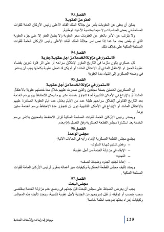 ‫]‪ 93Ø’ËÖ‬‬
‫]‪ íeçÏÃÖ]àÂçËÃÖ‬‬
‫يمكن أن يعفى عن العقوبات بأمر من جاللة الملك القائد األعلى رئيس األركان العامة للقوات‬
‫المسلحة في بعض المناسبات وال سيما بمناسبة األعياد الوطنية.‬
‫وال يترتب عن األمر بالعفو عن العقوبات محو العقوبة وال يطبق العفو إال على جزء العقوبة‬
‫الذي لم يقض بعد، ما عدا إذا نص أمر جاللة الملك القائد األعلى رئيس األركان العامة للقوات‬
‫المسلحة الملكية على خالف ذلك.‬
‫]‪ 94Ø’ËÖ‬‬
‫]÷‰‪ íè…^qíeçÏÂØq]àÚíÚ‚¤]íÖæ]ˆÚ»…]†Ûj‬‬
‫كل عسكري يكون ملزما في التاريخ المقرر إلطالق سراحه أو على اثر فترة تمرين بقضاء‬
‫عقوبة الحجز او االعتقال العادي أو االعتقال المشدد أو لم يكن قد تحمل عقوبة بكاملھا يجب أن يستمر‬
‫في وضعه العسكري إلى انتھاء مدة العقوبة .‬
‫]‪ 95Ø’ËÖ‬‬
‫]÷‰‪ íeçÏÂØq_àÚíÚ‚¤]íÖæ]ˆÚ»…]†Ûj‬‬
‫إن العسكريين العاملين بصفة مجندين والذين صدرت عليھم خالل مدة خدمتھم عقوبة باالعتقال‬
‫المشدد أو باإليداع في األماكن التأديبية لمدة تتجاوز خمسة عشر يوما يمكن االحتفاظ بھم برسم الخدمة‬
‫بعد التاريخ القانوني إلطالق سراحھم طيلة عدد من األيام يعادل عدد أيام العقوبة الصادرة عليھم‬
‫باالعتقال المشدد أو اإليداع في األماكن التأديبية دون أن تتجاوز مدة االحتفاظ برسم الخدمة ستين‬
‫يوما.‬
‫ويصدر رئيس األركان العامة للقوات المسلحة الملكية قرار االحتفاظ بالمعنيين باألمر برسم‬
‫الخدمة بعد استشارة مجلس القطعة العسكرية وفق الفصل 69 بعده.‬
‫]‪ 96Ø’ËÖ‬‬
‫¥×‹]‪ ì‚uçÖ‬‬
‫يجتمع مجلس القطعة العسكرية إلبداء رأيه في الحاالت اآلتية:‬
‫− رفض تسليم شھادة السلوك؛‬
‫− اإلبقاء في مزاولة الخدمة من أجل عقوبة؛‬
‫− التجنيد؛‬
‫− إعادة تجنيد الجنود وضباط الصف؛‬
‫ويحدد تأليف مجلس القطعة العسكرية وكيفيات سير أعماله بمقرر لرئيس األركان العامة للقوات‬
‫المسلحة الملكية .‬
‫]‪97Ø’ËÖ‬‬
‫¥×‹]‪ovfÖ‬‬
‫يجب أن يعرض الضباط على مجلس للبحث قبل جعلھم في وضع عدم مزاولة الخدمة بمقتضى‬
‫سحب منصب أو توقيفه أو قبل تسريحھم من الجندية ألجل عقوبة تأديبية، ويحدد تأليف ھذه المجالس‬
‫وكيفيات إجراء بحثھا بموجب أنظمة خاصة.‬

‫911‬

‫ﻣﺮﻛﺰ ﺍﻟﺪﺭﺍﺳﺎﺕ ﻭﺍﻷﺑﺤﺎﺙ ﺍﻟﺠﻨﺎﺋﻴﺔ‬

 
