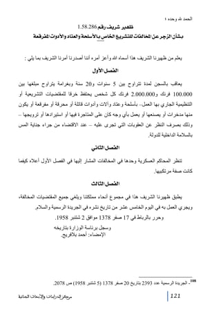 ‫الحمد‬

‫وحده ؛‬
‫¾‪ 1.58.286ÜÎ…Ìè†ã‬‬

‫‪íÃÎ†Ë¹]l]æù]æ^jÃÖ]æív×‰ù^e”^¤]Äè†Žj×Öl^ËÖ^~¹]àÂ†qˆÖ]á`Že‬‬

‫801‬

‫يعلم من ظھيرنا الشريف ھذا أسماه ﷲ وأعز أمره أننا أصدرنا أمرنا الشريف بما يلي :‬
‫]‪ Ùæù]Ø’ËÖ‬‬
‫يعاقب بالسجن لمدة تتراوح بين 5 سنوات و02 سنة وبغرامة يتراوح مبلغھا بين‬
‫000.001 فرنك و000.000.2 فرنك كل شخص يحتفظ خرقا للمقتضيات التشريعية أو‬
‫التنظيمية الجاري بھا العمل– بأسلحة وعتاد وآالت وأدوات قاتلة أو محرقة أو مفرقعة أو يكون‬
‫منھا مدخرات أو يصنعھا أو يعمل بأي وجه كان على المتاجرة فيھا أو استيرادھا أو ترويجھا –‬
‫وذلك بصرف النظر عن العقوبات التي تجرى عليه – عند االقتضاء من جراء جناية المس‬
‫بالسالمة الداخلية للدولة.‬
‫]‪ êÞ^nÖ]Ø’ËÖ‬‬
‫تنظر المحاكم العسكرية وحدھا في المخالفات المشار إليھا في الفصل األول أعاله كيفما‬
‫كانت صفة مرتكبيھا.‬
‫]‪ oÖ^nÖ]Ø’ËÖ‬‬
‫يطبق ظھيرنا الشريف ھذا في مجموع أنحاء مملكتنا ويلغي جميع المقتضيات المخالفة،‬
‫ويجري العمل به في اليوم الخامس عشر من تاريخ نشره في الجريدة الرسمية والسالم.‬
‫وحرر بالرباط في 71 صفر 8731 موافق 2 شتنبر 8591.‬
‫وسجل برئاسة الوزارة بتاريخه‬
‫اإلمضاء: أحمد بالفريج.‬

‫801‬

‫ الجريدة الرسمية عدد 3932 بتاريخ 02 صفر 8731 )5 شتنبر 8591( ص 8702.‬‫121‬

‫ﻣﺮﻛﺰ ﺍﻟﺪﺭﺍﺳﺎﺕ ﻭﺍﻷﺑﺤﺎﺙ ﺍﻟﺠﻨﺎﺋﻴﺔ‬

 