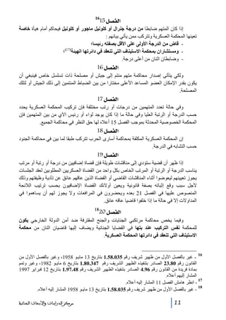‫]‪15Ø’ËÖ‬‬

‫61‬

‫إذا كان المتھم ضابطا من درجة جنرال أو كلونيل ماجور أو كلونيل فيحاكم أمام ھيأة خاصة‬
‫تعينھا المحكمة العسكرية وتتركب ممن يأتي بيانھم :‬
‫ قاض من الدرجة األولى على األقل بصفته رئيسا؛‬‫)71(‬
‫ ومستشاران بمحكمة االستيناف التي تنعقد في دائرتھا الھيئة ؛‬‫- وضابطان اثنان من أعلى درجة.‬

‫]‪ 16Ø’ËÖ‬‬
‫ولكي يتأتى إصدار محاكمة متھم منتم إلى جيش أو مصلحة ذات تسلسل خاص فينبغي أن‬
‫يكون بقدر اإلمكان العضو المساعد األعلى مختارا من بين الضباط المنتمين إلى ذلك الجيش أو لتلك‬
‫المصلحة.‬

‫]‪ 17Ø’ËÖ‬‬
‫وفي حالة تعدد المتھمين من درجات أو رتب مختلفة فإن تركيب المحكمة العسكرية يحدد‬
‫حسب الدرجة أو الرتبة العليا وفي حالة ما إذا كان يوجد لواء أو رئيس اآلي من بين المتھمين فإن‬
‫المحكمة الخصوصية المحدثة بموجب الفصل 51 أعاله لھا حق النظر في محاكمة الجميع.‬

‫]‪ 18Ø’ËÖ‬‬
‫إن المحكمة العسكرية المكلفة بمحاكمة أسارى الحرب تتركب طبقا لما بين في محاكمة الجنود‬
‫حسب التشابه في الدرجة.‬

‫]‪ 19Ø’ËÖ‬‬
‫إذا ظھر أن قضية ستؤدي إلى مناقشات طويلة فإن قضاة إضافيين من درجة أو رتبة أو مرتب‬
‫يناسب الدرجة أو الرتبة أو المرتب الخاص بكل واحد من القضاة العسكريين المطلوبين لعقد الجلسات‬
‫يجوز تعيينھم ليعوضوا أثناء المناقشات القاضي أو القضاة الذين عاقھم عائق عن تأدية وظيفتھم وذلك‬
‫ألجل سبب وقع إثباته بصفة قانونية ويعين أوالئك القضاة اإلضافيون بحسب ترتيب الالئحة‬
‫المنصوص عليھا في الفصل 12 بعده ويحضرون في المرافعات وال يجوز لھم أن يساھموا في‬
‫المداوالت إال في حالة ما إذا خلفوا قاضيا عاقه عائق.‬
‫81‬

‫]‪20Ø’ËÖ‬‬

‫وفيما يخص محاكمة مرتكبي الجنايات والجنح المقترفة ضد أمن الدولة الخارجي يكون‬
‫للمحكمة نفس التركيب عند بتھا في القضايا الجنائية ويضاف إليھا قاضيان اثنان من محكمة‬
‫االستيناف التي تنعقد في دائرتھا المحكمة العسكرية.‬

‫61‬

‫ غير بالفصل األول من ظھير شريف رقم 530.85.1 بتاريخ 31 مايـو 8591، وغير بالفصل األول من‬‫القانون رقم 08.32 الصادر بتنفيذه الظھير الشريف رقم 743.08.1 بتاريخ 6 مايـو 2891، وغير وتمم‬
‫بمادة فريدة من القانون رقم 69.4 الصادر بتنفيذه الظھير الشريف رقم 84.79.1 بتاريخ 21 فبراير 7991‬
‫المشار إليھم أعاله.‬
‫71‬
‫ انظر ھامش الفصل 11 المشار إليه أعاله.‬‫81‬
‫ غير بالفصل األول من ظھير شريف رقم 530.85.1 بتاريخ 31 مايـو 8591 المشار إليه أعاله.‬‫11‬

‫ﻣﺮﻛﺰ ﺍﻟﺪﺭﺍﺳﺎﺕ ﻭﺍﻷﺑﺤﺎﺙ ﺍﻟﺠﻨﺎﺋﻴﺔ‬

 
