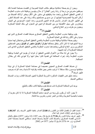 ‫ويجوز أن يتم بصفة استثنائية موظفو مكاتب النيابة العمومية إن اقتضت مصلحة الخدمة ذلك‬
‫بموظفين متمرنين من درجة أو رتبة رئيس قبطان أو مالزم يقومون بوظيفة نائب مندوب الحكومة‬
‫أو قاضي التحقيق العسكري وتحدد مدة وظيفتھم في سنتين على األقل ويعتبر أوالئك الضباط من‬
‫أركان الحربية الخصوصية لجيشھم أو من مسيري مصلحتھم وذلك زيادة على عدد الضباط المقرر‬
‫في الظھير الشريف الصادر بتأسيس قواعد التعيين للمسيرين وعدد الجنود الموجودين في الجيش‬
‫ويختارون على سبيل األفضلية من بين الضباط الراغبين في الدخول إلى سلك العدلية العسكرية‬
‫ويعينون من طرف وزير الدفاع الوطني.‬

‫]‪24Ø’ËÖ‬‬

‫91‬

‫يقوم بوظيفة مندوب الحكومة وقاضي التحقيق العسكري ضباط القضاء العسكري الذين لھم‬
‫مبدئيا وعلى األقل رتبة قائد في العدلية العسكرية.‬
‫ويقوم بصفة استثنائية بوظيفة مندوب الحكومة وقاضي التحقيق العسكري ضابطان لھما مبدئيا‬
‫درجة المتھم فيما إذا كان األمر يتعلق بمحاكمة جنرال أوكلونيل ماجور أو كلونيل ويعين الضابطين‬
‫المذكورين وزير الدفاع الوطني ويعاضدھما مندوب الحكومة وقاضي التحقيق العسكري العادي لدى‬
‫المحكمة العسكرية أو أحد نائبيھما.‬
‫وال يجوز في أية حالة من األحوال لقاضي التحقيق أو لنوابه أن يقوموا في الجلسة بوظيفة‬
‫مندوب الحكومة وقت إجراء المحاكمة في قضية كانوا بحثوا فيھا وإال فيؤدي ذلك إلى بطالن‬
‫المحاكمة.‬

‫]‪ 25Ø’ËÖ‬‬
‫إن ضباط القضاء العسكري المعينين خصيصا في مصلحة العدلية العسكرية أو في نيابة‬
‫محكمتھا يؤسسون سلكا مستقال ذا ترتيب خاص يعين نظامه وقوانينه األساسية وعدد أفراده بموجب‬
‫ظھير شريف02.‬
‫وتحدد طبق نفس الكيفيات المذكورة الشروط المطلوبة لتعيين الضباط الكتاب ونواب الضباط‬
‫مستكتبي الضبط.‬

‫]‪ 26Ø’ËÖ‬‬
‫يوجد لدى المحكمة العسكرية نائب ضابط يقوم بوظيفة كاتب مكلف بالتبليغ.‬

‫]‪ 27Ø’ËÖ‬‬
‫ال يجوز ألحد أن يكون بأي وجه من الوجوه منتميا للمحكمة العسكرية إال إذا كان مغربيا أو‬
‫متجنسا بالجنسية المغربية وبالغا من العمر إحدى وعشرين سنة كاملة.‬

‫91‬
‫02‬

‫ تممت الفقرة 2 بالفصل الثالث من القانون رقم 08.32 الصادر بتنفيذه الظھير الشريف رقم 743.08.1‬‫بتاريخ 6 مايـو 2891، المشار إليه أعاله.‬
‫ ظھير شريف بمثابة قانون رقم 65.77.1 بتاريخ 42 رجب 7931 )21 يوليوز 7791( متعلق بالنظام‬‫األساسي للقضاة العسكريين والضباط كتاب الضبط وضباط الصف مستكتبي الضبط بمصلحة العدل‬
‫العسكري، ج ر عدد 6733 بتاريخ 31 يوليوز 7791 ص 2402.‬
‫31‬

‫ﻣﺮﻛﺰ ﺍﻟﺪﺭﺍﺳﺎﺕ ﻭﺍﻷﺑﺤﺎﺙ ﺍﻟﺠﻨﺎﺋﻴﺔ‬

 