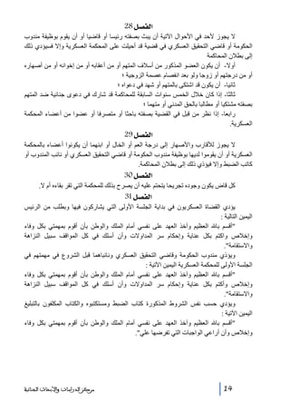‫]‪ 28Ø’ËÖ‬‬
‫ال يجوز ألحد في األحوال اآلتية أن يبث بصفته رئيسا أو قاضيا أو أن يقوم بوظيفة مندوب‬
‫الحكومة أو قاضي التحقيق العسكري في قضية قد أحيلت على المحكمة العسكرية وإال فسيؤدي ذلك‬
‫إلى بطالن المحاكمة‬
‫أوال- أن يكون العضو المذكور من أسالف المتھم أو من أعقابه أو من إخوانه أو من أصھاره‬
‫أو من درجتھم أو زوجا ولو بعد انفصام عصمة الزوجية ؛‬
‫ثانيا- أن يكون قد اشتكى بالمتھم أو شھد في دعواه ؛‬
‫ثالثا- إذا كان خالل الخمس سنوات السابقة للمحاكمة قد شارك في دعوى جنائية ضد المتھم‬
‫بصفته مشتكيا أو مطالبا بالحق المدني أو متھما ؛‬
‫رابعا- إذا نظر من قبل في القضية بصفته باحثا أو متصرفا أو عضوا من أعضاء المحكمة‬
‫العسكرية.‬

‫]‪ 29Ø’ËÖ‬‬
‫ال يجوز لألقارب واألصھار إلى درجة العم أو الخال أو ابنھما أن يكونوا أعضاء بالمحكمة‬
‫العسكرية أو أن يقوموا لديھا بوظيفة مندوب الحكومة أو قاضي التحقيق العسكري أو نائب المندوب أو‬
‫كاتب الضبط وإال فيؤذي ذلك إلى بطالن المحاكمة.‬

‫]‪ 30Ø’ËÖ‬‬
‫كل قاض يكون وجوده تجريحا يتحتم عليه أن يصرح بذلك للمحكمة التي تقر بقاءه أم ال.‬

‫]‪ 31Ø’ËÖ‬‬
‫يؤدي القضاة العسكريون في بداية الجلسة األولى التي يشاركون فيھا وبطلب من الرئيس‬
‫اليمين التالية :‬
‫أقسم با العظيم وآخذ العھد على نفسي أمام الملك والوطن بأن أقوم بمھمتي بكل وفاء‬
‫وإخالص واكتم بكل عناية وإحكام سر المداوالت وأن أسلك في كل المواقف سبيل النزاھة‬
‫واالستقامة.‬
‫ويؤذي مندوب الحكومة وقاضي التحقيق العسكري ونائباھما قبل الشروع في مھمتھم في‬
‫الجلسة األولى للمحكمة العسكرية اليمين اآلتية :‬
‫أقسم با العظيم وآخذ العھد على نفسي أمام الملك والوطن بأن أقوم بمھمتي بكل وفاء‬
‫وإخالص وأكتم بكل عناية وإحكام سر المداوالت وأن أسلك في كل المواقف سبيل النزاھة‬
‫واالستقامة.‬
‫ويؤدي حسب نفس الشروط المذكورة كتاب الضبط ومستكتبوه والكتاب المكلفون بالتبليغ‬
‫اليمين اآلتية :‬
‫أقسم با العظيم وآخذ العھد على نفسي أمام الملك والوطن بأن أقوم بمھمتي بكل وفاء‬
‫وإخالص وأن أراعي الواجبات التي تفرضھا علي.‬

‫41‬

‫ﻣﺮﻛﺰ ﺍﻟﺪﺭﺍﺳﺎﺕ ﻭﺍﻷﺑﺤﺎﺙ ﺍﻟﺠﻨﺎﺋﻴﺔ‬

 